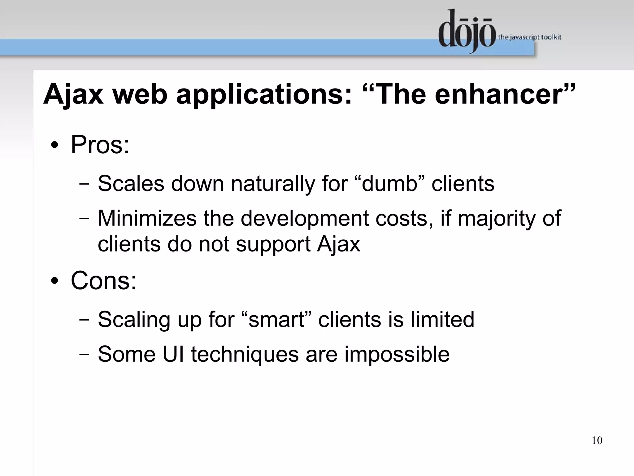 Ajax web applications: “The enhancer”
●   Pros:
    –   Scales down naturally for “dumb” clients
    –   Minimizes the development costs, if majority of
        clients do not support Ajax
●   Cons:
    –   Scaling up for “smart” clients is limited
    –   Some UI techniques are impossible


                                                          10
 