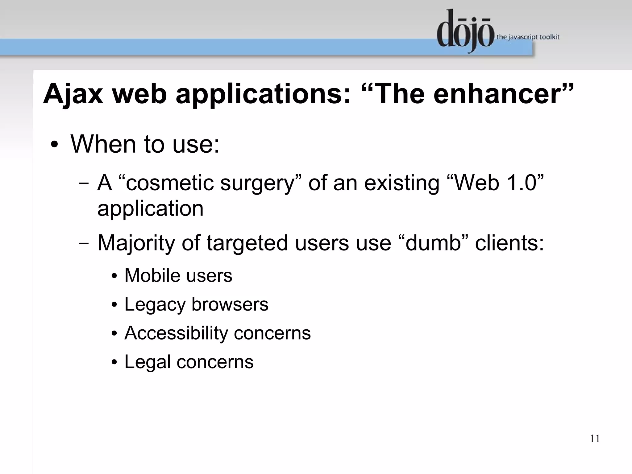 Ajax web applications: “The enhancer”
●   When to use:
    –   A “cosmetic surgery” of an existing “Web 1.0”
        application
    –   Majority of targeted users use “dumb” clients:
         ●   Mobile users
         ●   Legacy browsers
         ●   Accessibility concerns
         ●   Legal concerns


                                                         11
 