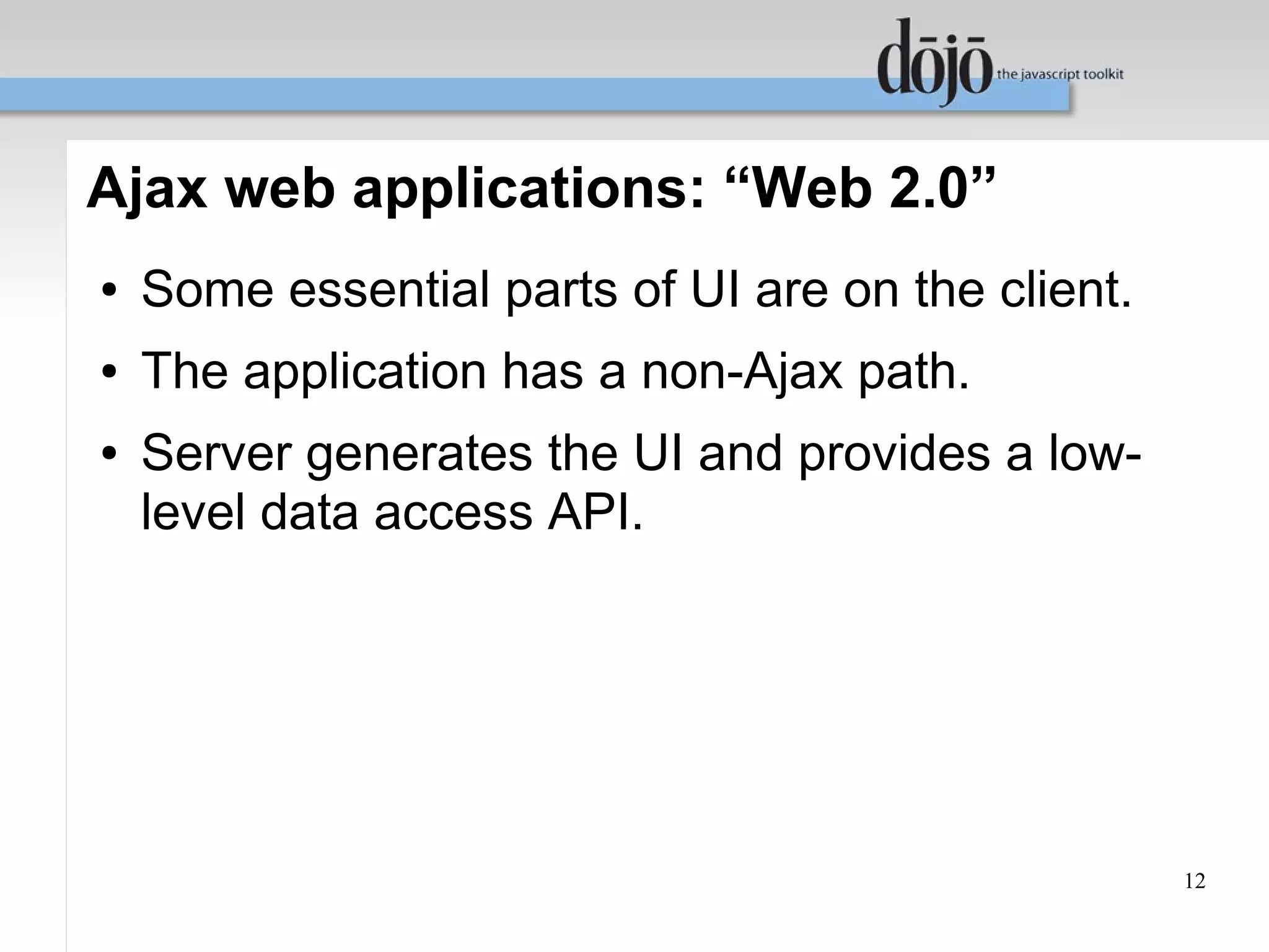 Ajax web applications: “Web 2.0”
●   Some essential parts of UI are on the client.
●   The application has a non-Ajax path.
●   Server generates the UI and provides a low-
    level data access API.




                                                    12
 