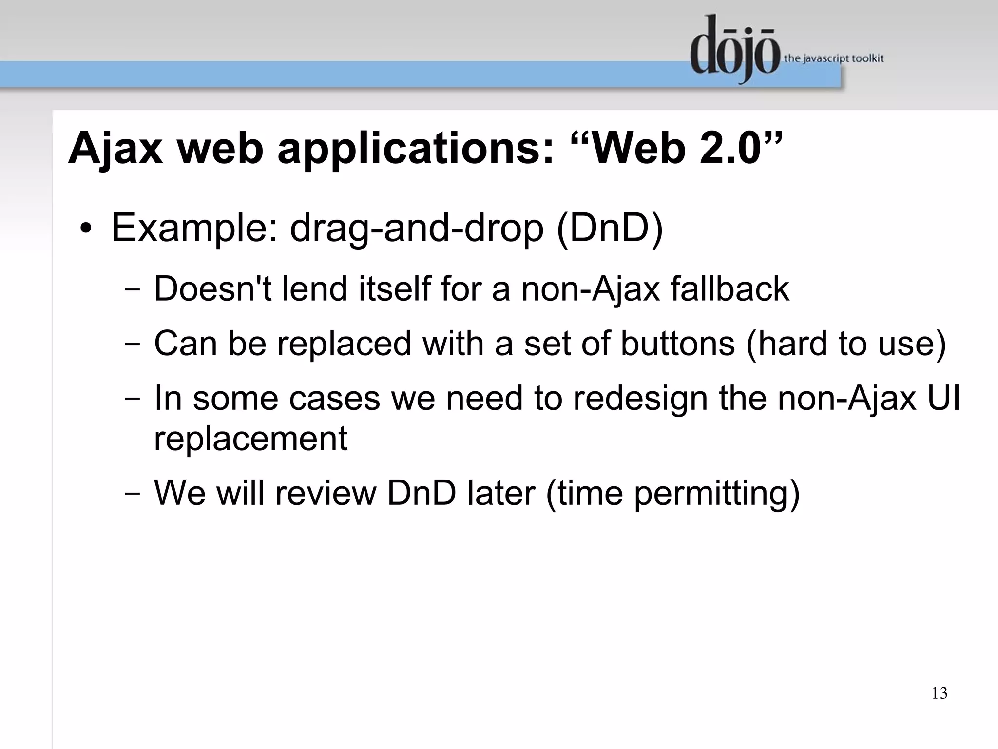 Ajax web applications: “Web 2.0”
●   Example: drag-and-drop (DnD)
    –   Doesn't lend itself for a non-Ajax fallback
    –   Can be replaced with a set of buttons (hard to use)
    –   In some cases we need to redesign the non-Ajax UI
        replacement
    –   We will review DnD later (time permitting)




                                                         13
 
