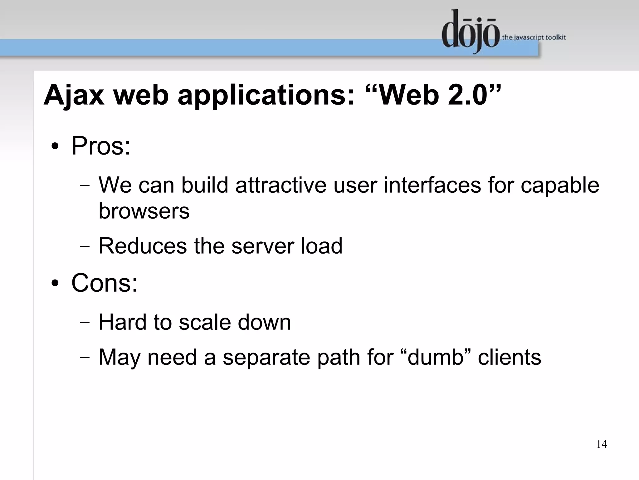 Ajax web applications: “Web 2.0”
●   Pros:
    –   We can build attractive user interfaces for capable
        browsers
    –   Reduces the server load
●   Cons:
    –   Hard to scale down
    –   May need a separate path for “dumb” clients


                                                          14
 
