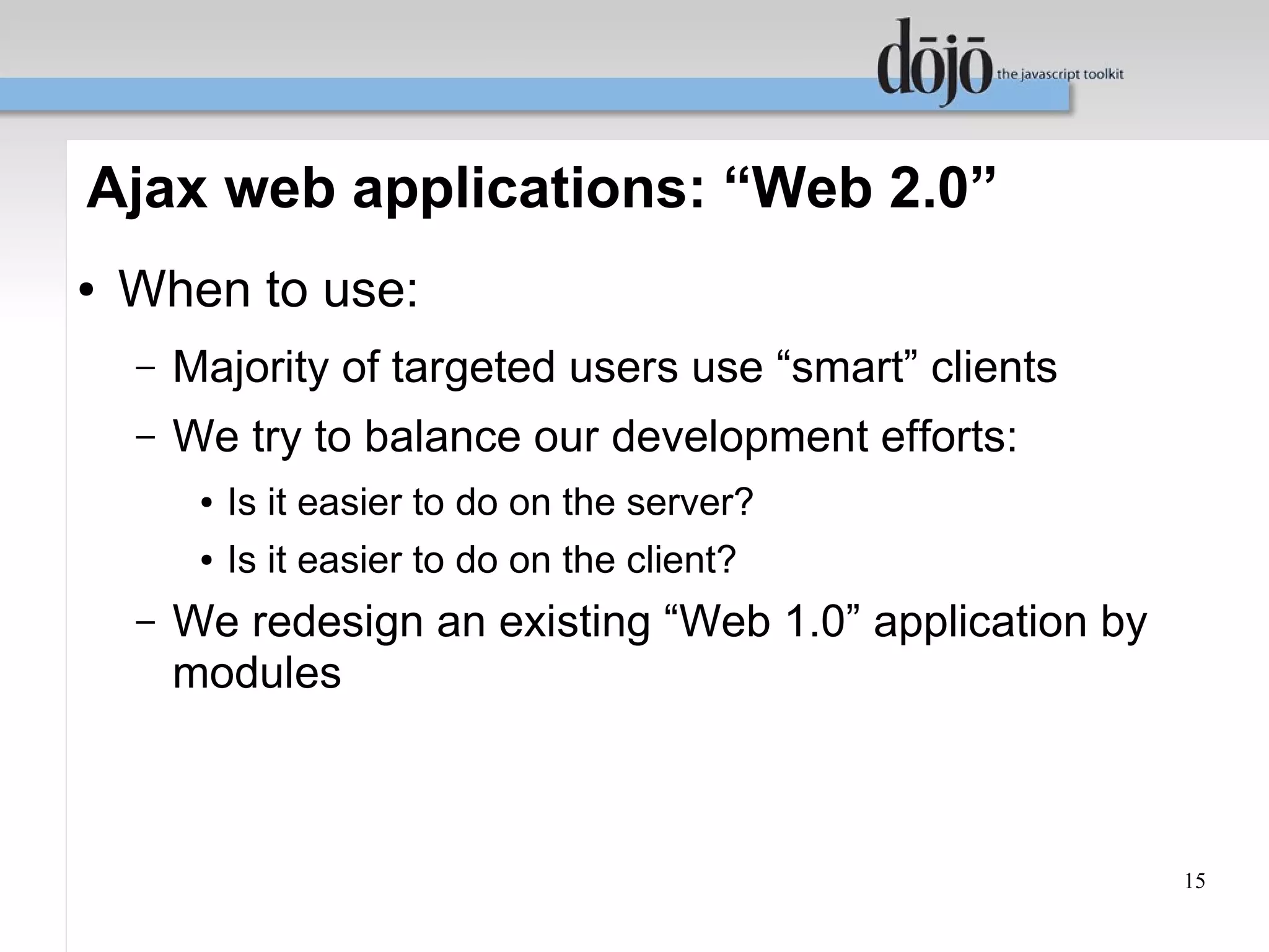 Ajax web applications: “Web 2.0”
●   When to use:
    –   Majority of targeted users use “smart” clients
    –   We try to balance our development efforts:
         ●   Is it easier to do on the server?
         ●   Is it easier to do on the client?
    –   We redesign an existing “Web 1.0” application by
        modules



                                                           15
 