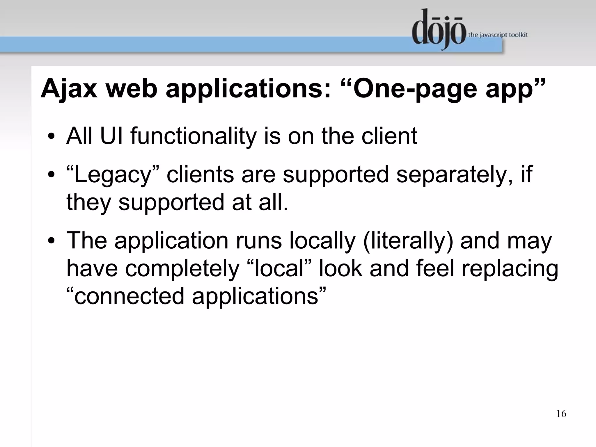 Ajax web applications: “One-page app”
●   All UI functionality is on the client
●   “Legacy” clients are supported separately, if
    they supported at all.
●   The application runs locally (literally) and may
    have completely “local” look and feel replacing
    “connected applications”



                                                    16
 
