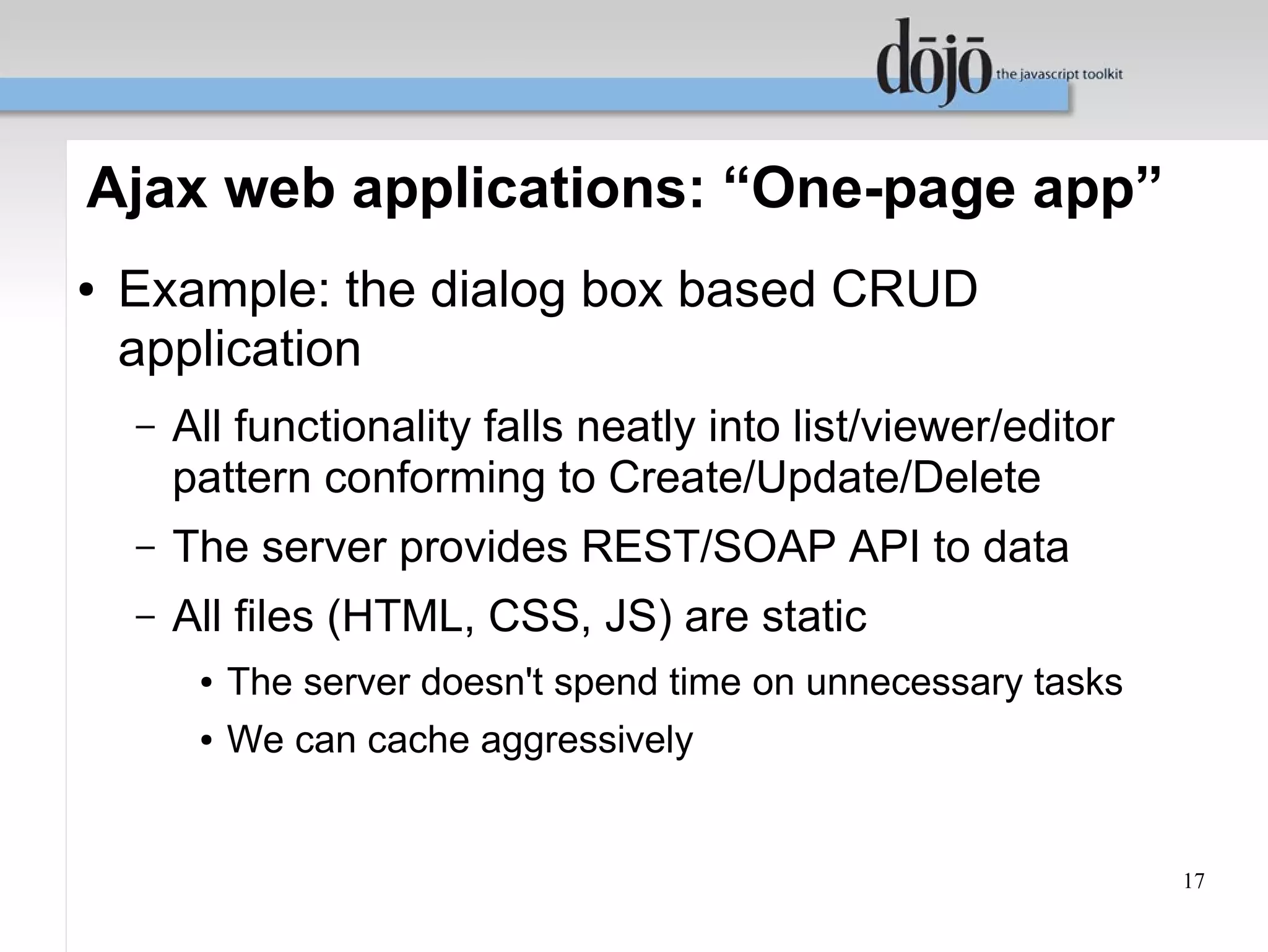 Ajax web applications: “One-page app”
●   Example: the dialog box based CRUD
    application
    –   All functionality falls neatly into list/viewer/editor
        pattern conforming to Create/Update/Delete
    –   The server provides REST/SOAP API to data
    –   All files (HTML, CSS, JS) are static
         ●   The server doesn't spend time on unnecessary tasks
         ●   We can cache aggressively


                                                                  17
 