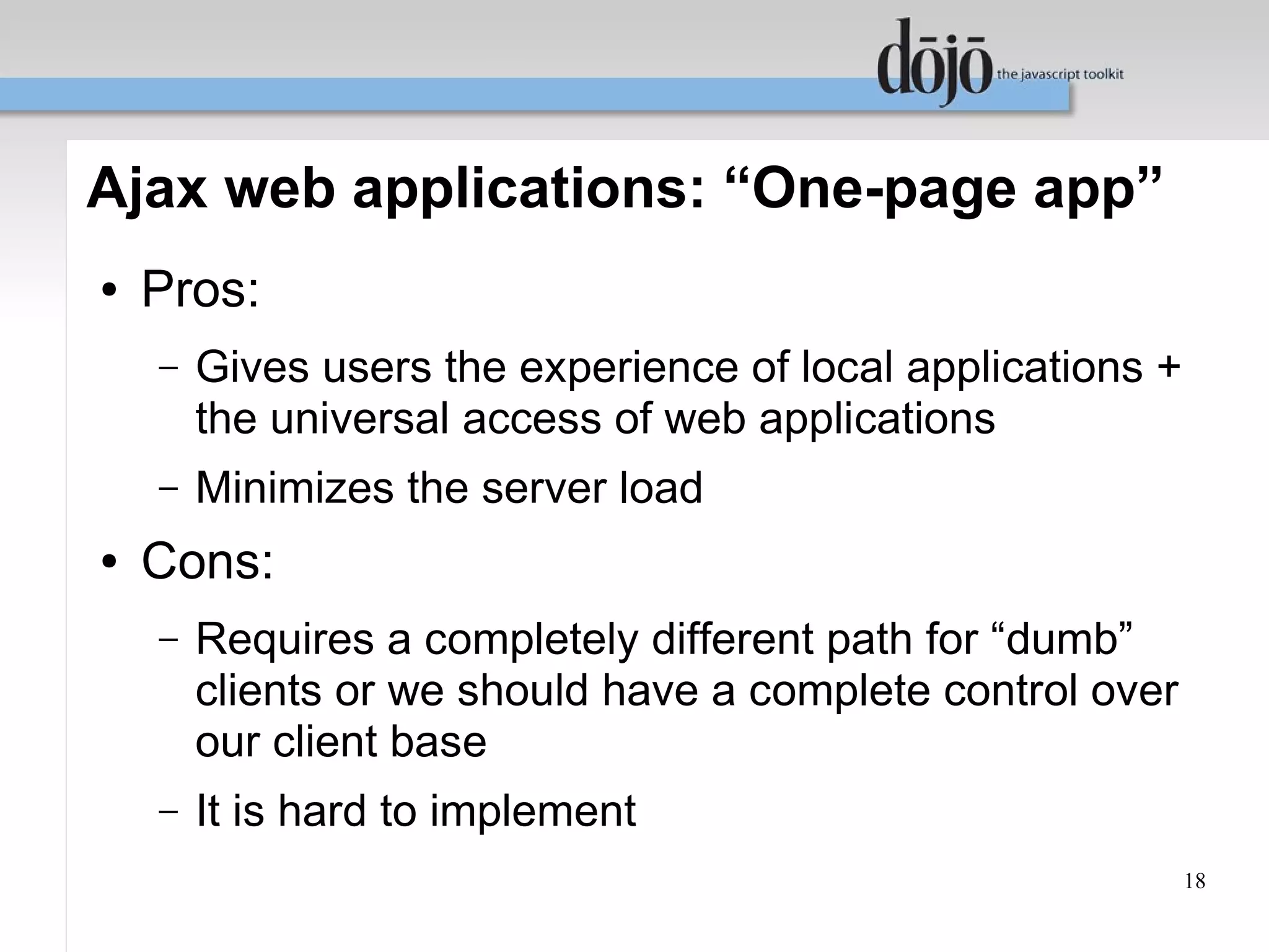 Ajax web applications: “One-page app”
●   Pros:
    –   Gives users the experience of local applications +
        the universal access of web applications
    –   Minimizes the server load
●   Cons:
    –   Requires a completely different path for “dumb”
        clients or we should have a complete control over
        our client base
    –   It is hard to implement
                                                             18
 