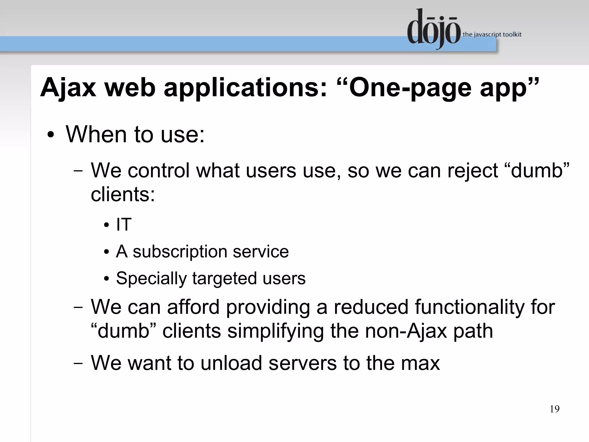 Ajax web applications: “One-page app”
●   When to use:
    –   We control what users use, so we can reject “dumb”
        clients:
         ●   IT
         ●   A subscription service
         ●   Specially targeted users
    –   We can afford providing a reduced functionality for
        “dumb” clients simplifying the non-Ajax path
    –   We want to unload servers to the max

                                                          19
 