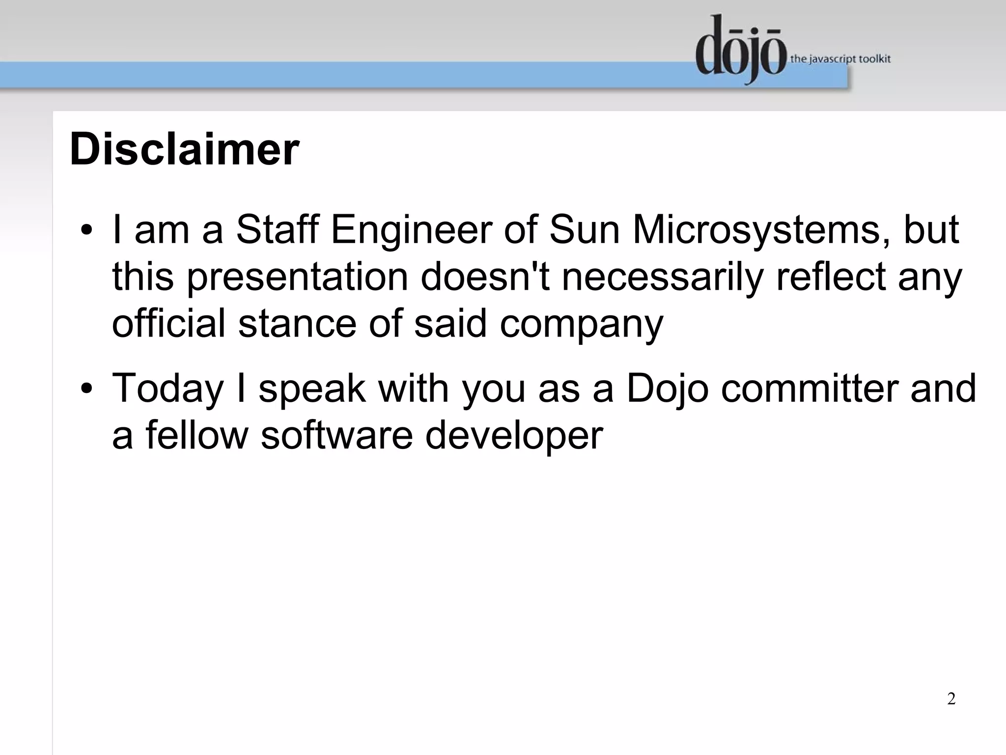 Disclaimer
●   I am a Staff Engineer of Sun Microsystems, but
    this presentation doesn't necessarily reflect any
    official stance of said company
●   Today I speak with you as a Dojo committer and
    a fellow software developer




                                                    2
 