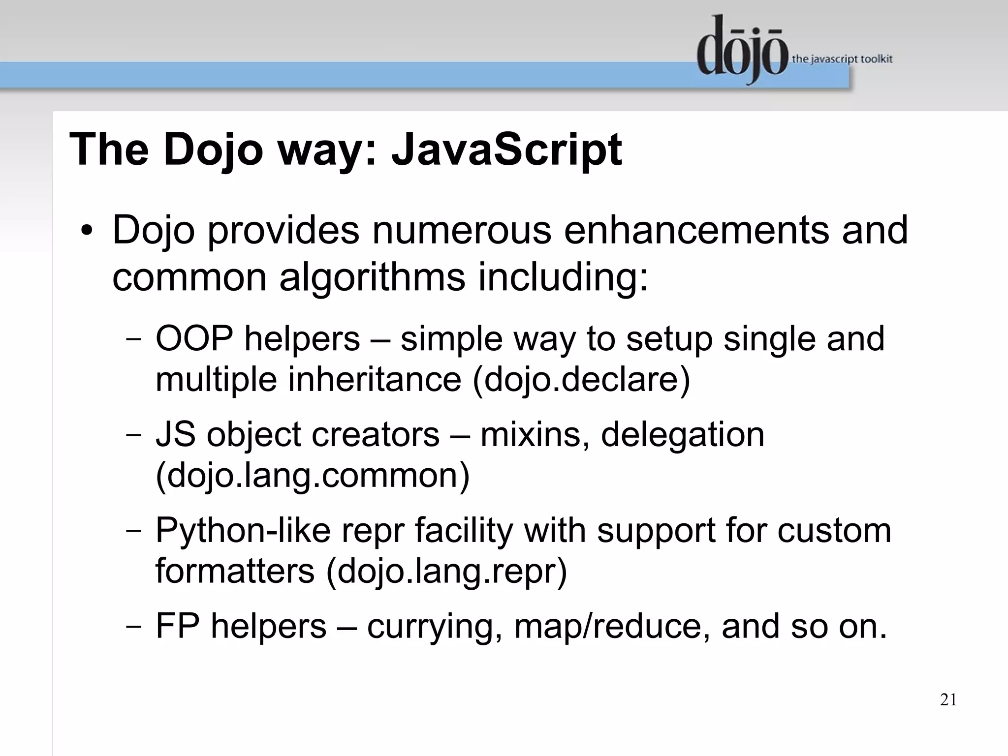 The Dojo way: JavaScript
●   Dojo provides numerous enhancements and
    common algorithms including:
    –   OOP helpers – simple way to setup single and
        multiple inheritance (dojo.declare)
    –   JS object creators – mixins, delegation
        (dojo.lang.common)
    –   Python-like repr facility with support for custom
        formatters (dojo.lang.repr)
    –   FP helpers – currying, map/reduce, and so on.
                                                            21
 