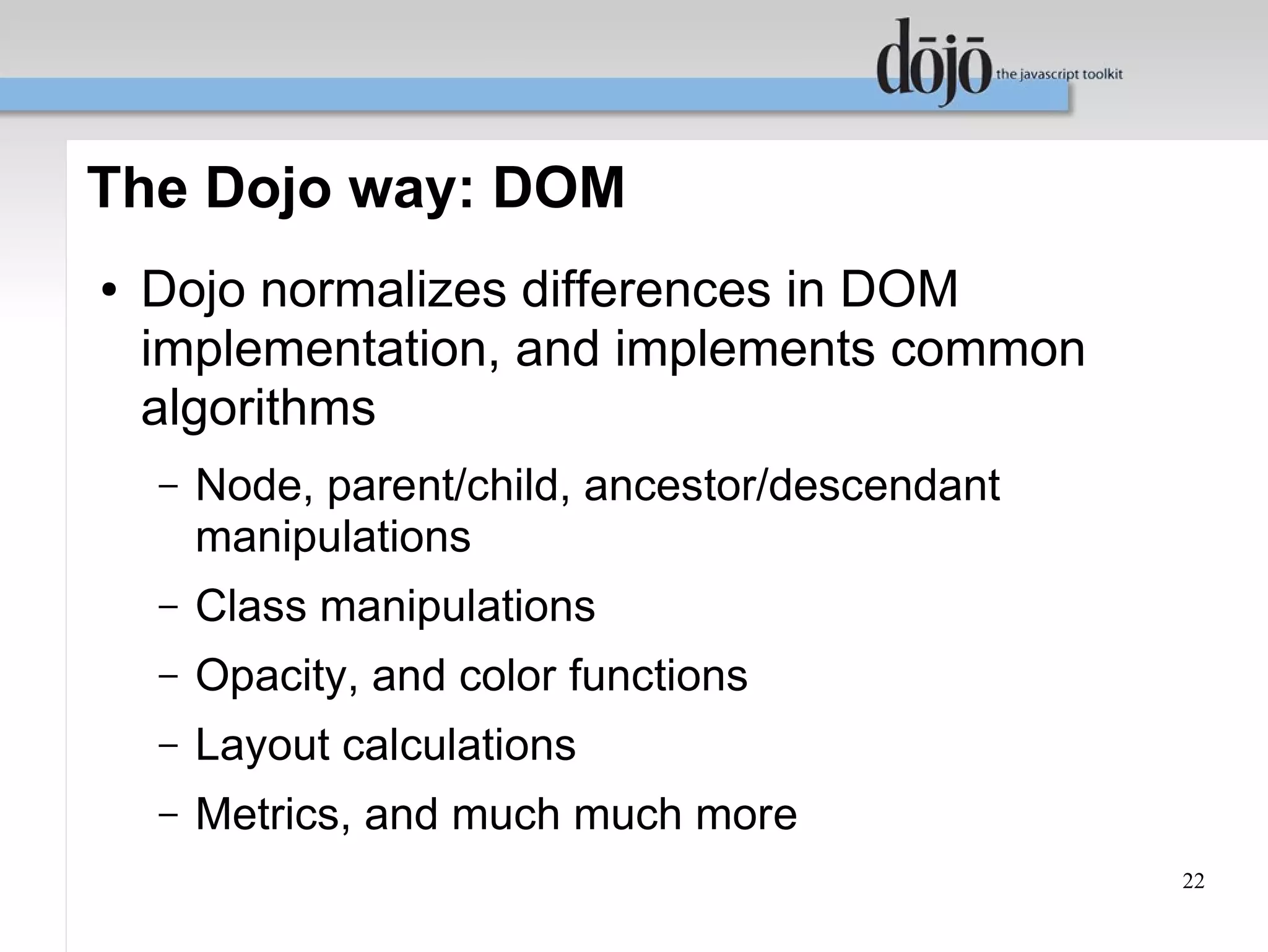 The Dojo way: DOM
●   Dojo normalizes differences in DOM
    implementation, and implements common
    algorithms
    –   Node, parent/child, ancestor/descendant
        manipulations
    –   Class manipulations
    –   Opacity, and color functions
    –   Layout calculations
    –   Metrics, and much much more
                                                  22
 