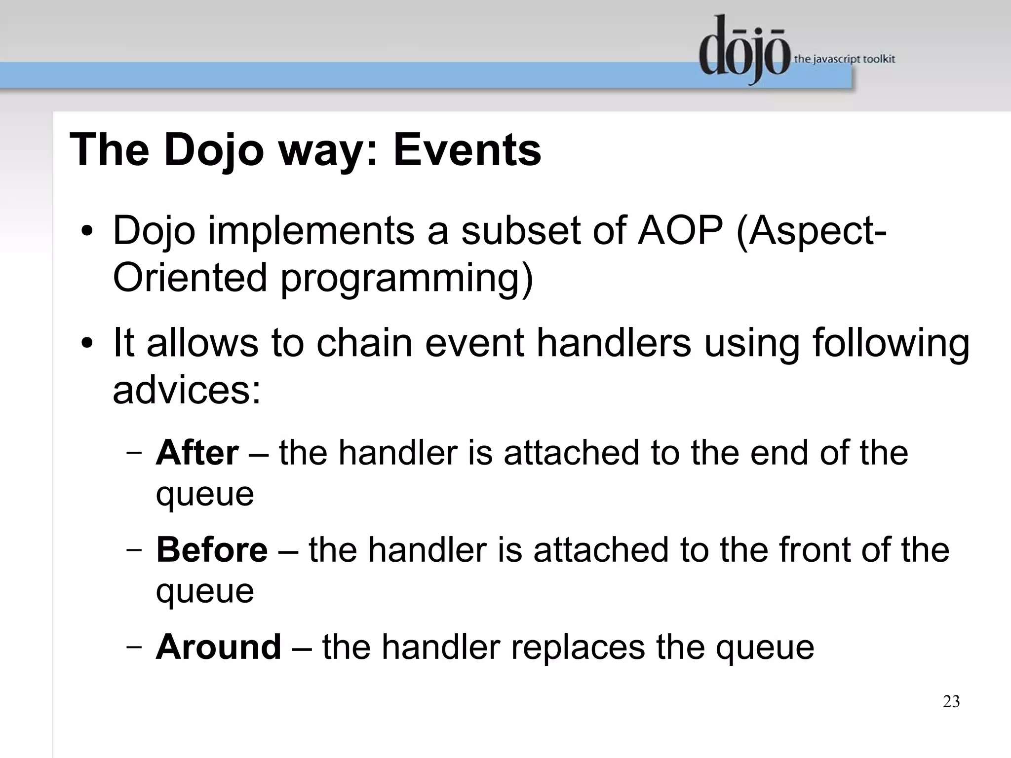 The Dojo way: Events
●   Dojo implements a subset of AOP (Aspect-
    Oriented programming)
●   It allows to chain event handlers using following
    advices:
    –   After – the handler is attached to the end of the
        queue
    –   Before – the handler is attached to the front of the
        queue
    –   Around – the handler replaces the queue
                                                            23
 