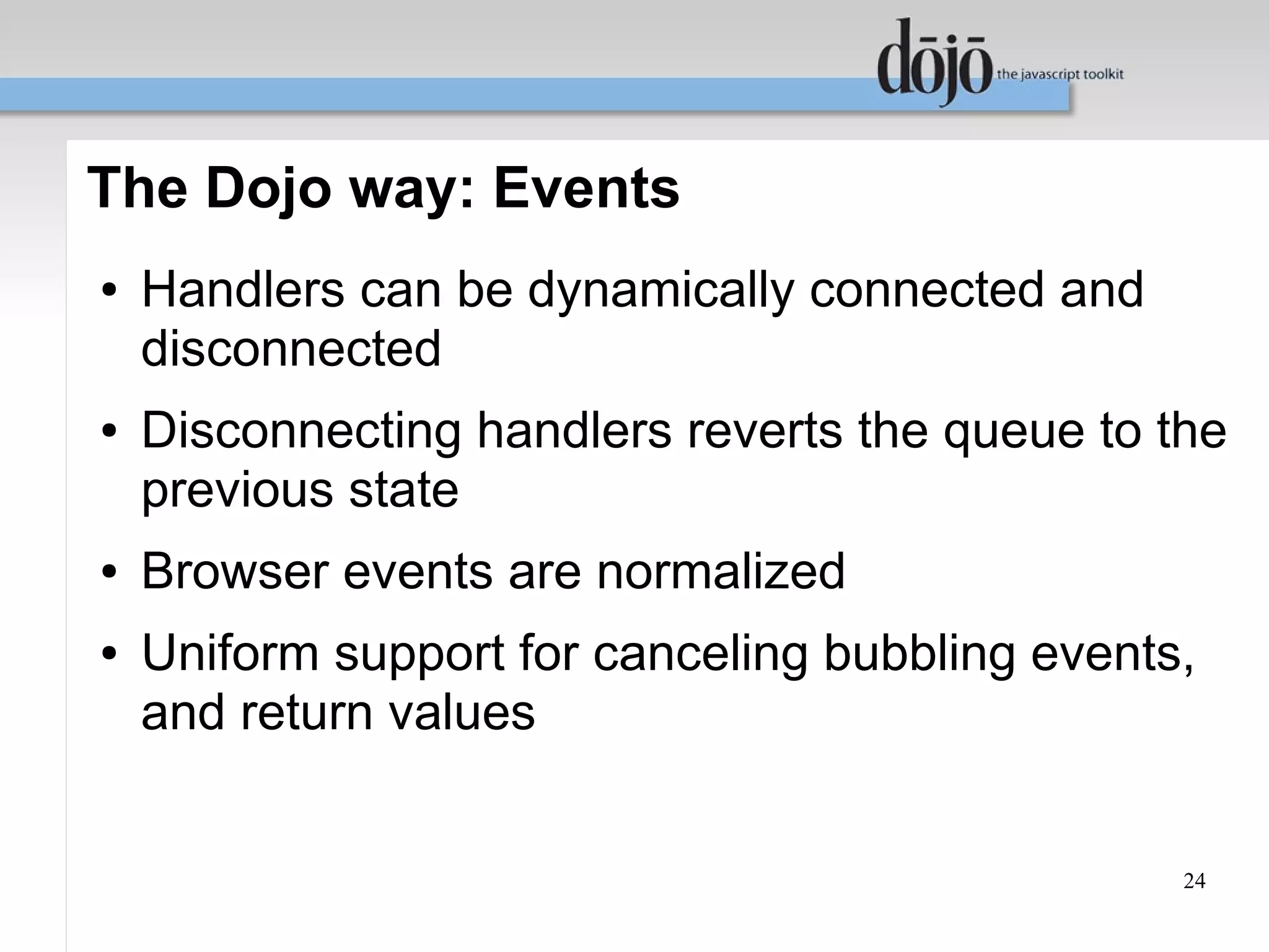 The Dojo way: Events
●   Handlers can be dynamically connected and
    disconnected
●   Disconnecting handlers reverts the queue to the
    previous state
●   Browser events are normalized
●   Uniform support for canceling bubbling events,
    and return values


                                                 24
 