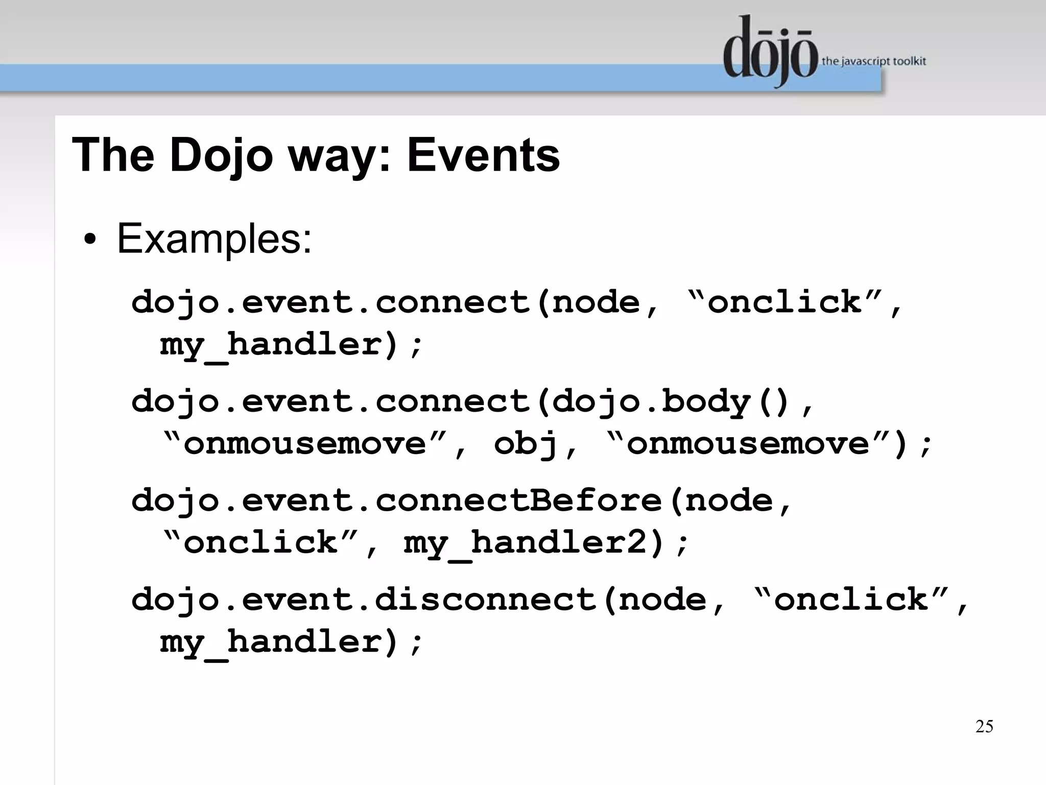 The Dojo way: Events
●   Examples:
    dojo.event.connect(node, “onclick”,
     my_handler);
    dojo.event.connect(dojo.body(),
     “onmousemove”, obj, “onmousemove”);
    dojo.event.connectBefore(node,
     “onclick”, my_handler2);
    dojo.event.disconnect(node, “onclick”,
     my_handler);

                                             25
 