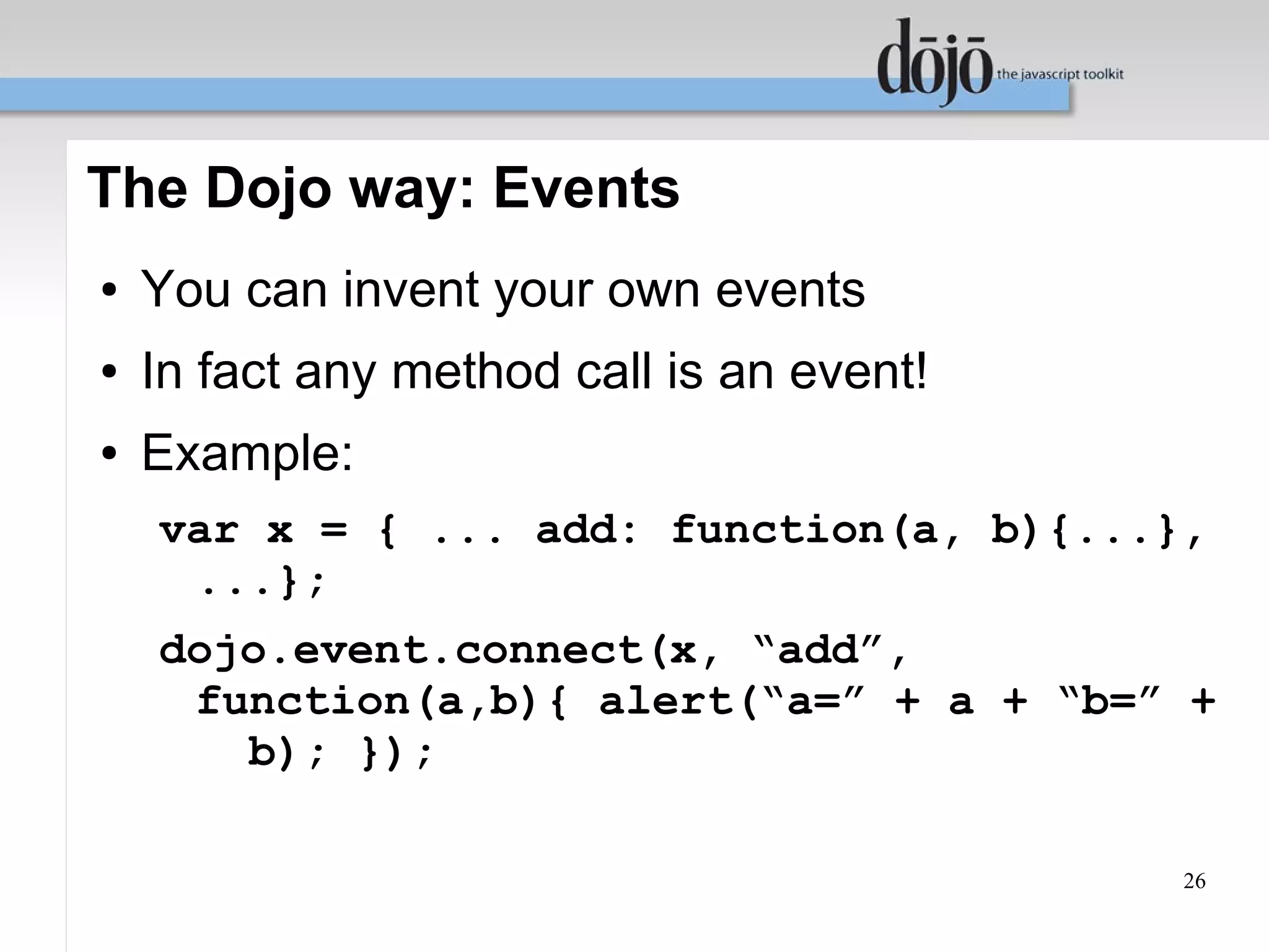 The Dojo way: Events
●   You can invent your own events
●   In fact any method call is an event!
●   Example:
    var x = { ... add: function(a, b){...},
     ...};
    dojo.event.connect(x, “add”,
     function(a,b){ alert(“a=” + a + “b=” +
       b); });

                                           26
 