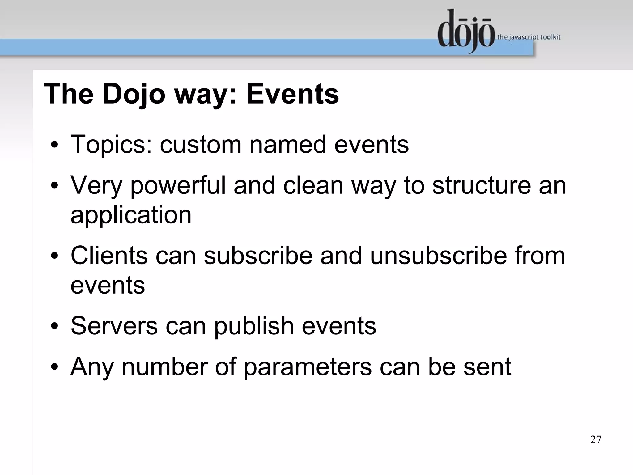 The Dojo way: Events
●   Topics: custom named events
●   Very powerful and clean way to structure an
    application
●   Clients can subscribe and unsubscribe from
    events
●   Servers can publish events
●   Any number of parameters can be sent

                                                  27
 