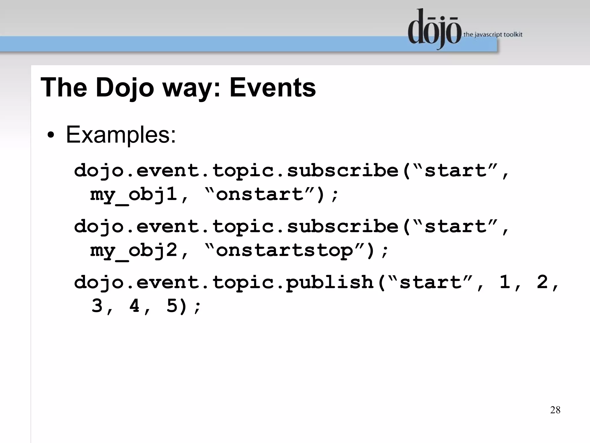 The Dojo way: Events
●   Examples:
    dojo.event.topic.subscribe(“start”,
     my_obj1, “onstart”);
    dojo.event.topic.subscribe(“start”,
     my_obj2, “onstartstop”);
    dojo.event.topic.publish(“start”, 1, 2,
     3, 4, 5);



                                          28
 