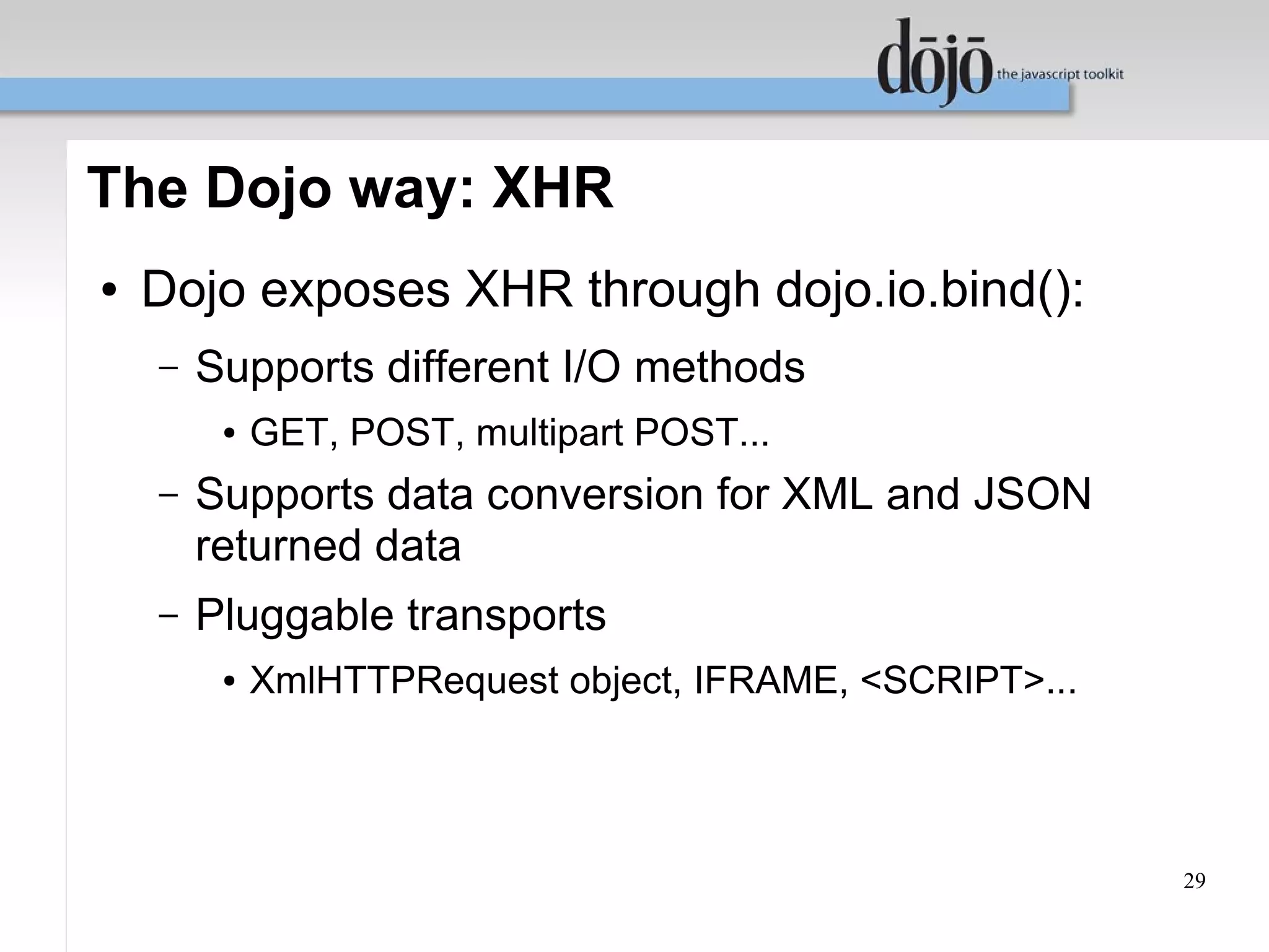 The Dojo way: XHR
●   Dojo exposes XHR through dojo.io.bind():
    –   Supports different I/O methods
         ●   GET, POST, multipart POST...
    –   Supports data conversion for XML and JSON
        returned data
    –   Pluggable transports
         ●   XmlHTTPRequest object, IFRAME, <SCRIPT>...




                                                          29
 