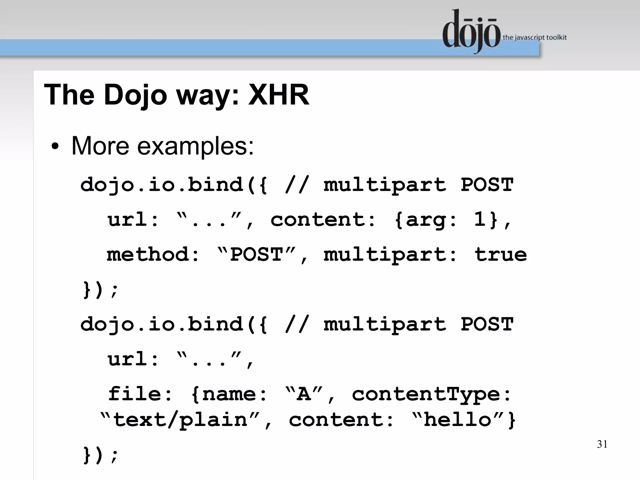 The Dojo way: XHR
●   More examples:
    dojo.io.bind({ // multipart POST
      url: “...”, content: {arg: 1},
      method: “POST”, multipart: true
    });
    dojo.io.bind({ // multipart POST
      url: “...”,
       file: {name: “A”, contentType:
      “text/plain”, content: “hello”}
                                        31
    });
 