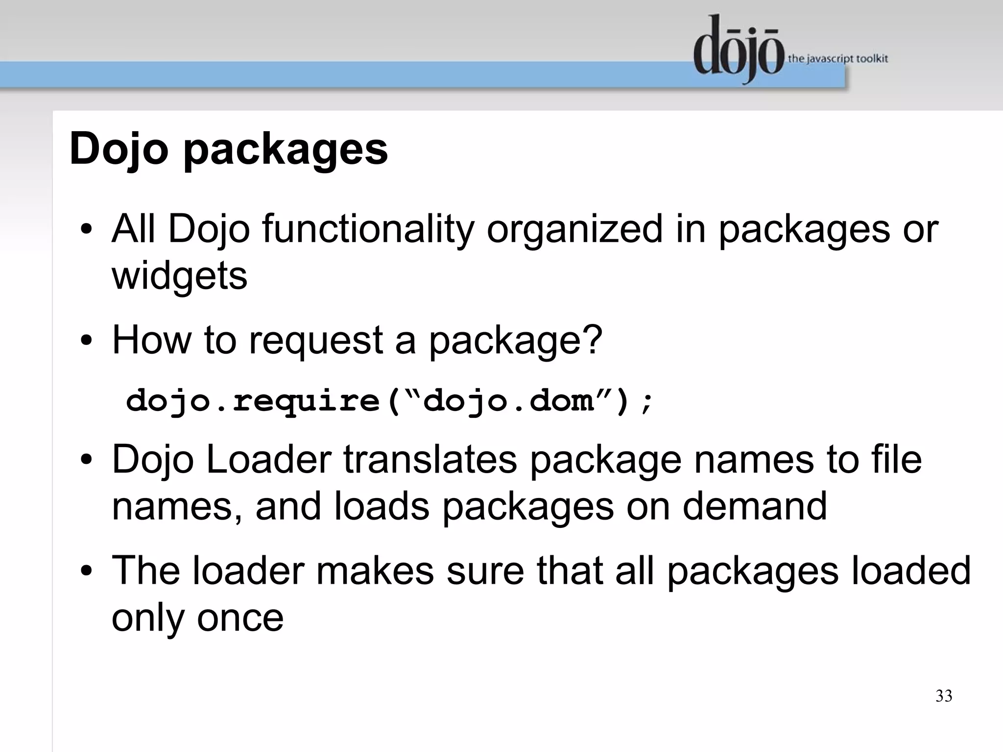 Dojo packages
●   All Dojo functionality organized in packages or
    widgets
●   How to request a package?
    dojo.require(“dojo.dom”);
●   Dojo Loader translates package names to file
    names, and loads packages on demand
●   The loader makes sure that all packages loaded
    only once
                                                   33
 