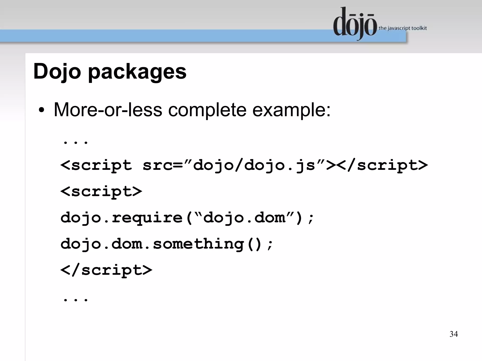 Dojo packages
●   More-or-less complete example:
    ...
    <script src=”dojo/dojo.js”></script>
    <script>
    dojo.require(“dojo.dom”);
    dojo.dom.something();
    </script>
    ...

                                           34
 