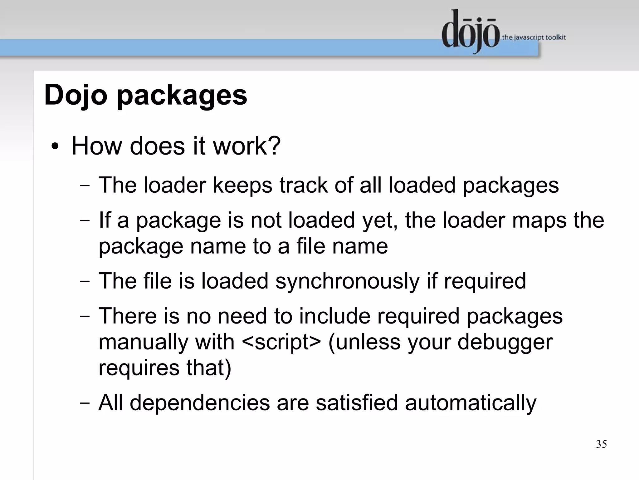 Dojo packages
●   How does it work?
    –   The loader keeps track of all loaded packages
    –   If a package is not loaded yet, the loader maps the
        package name to a file name
    –   The file is loaded synchronously if required
    –   There is no need to include required packages
        manually with <script> (unless your debugger
        requires that)
    –   All dependencies are satisfied automatically
                                                          35
 