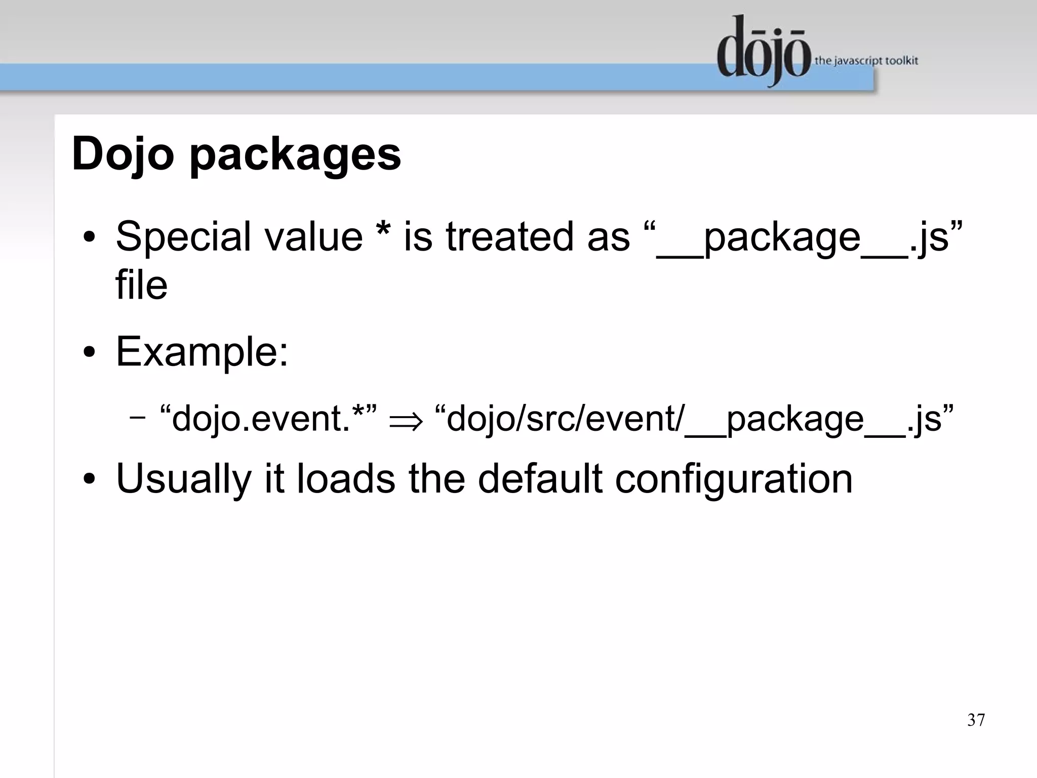 Dojo packages
●   Special value * is treated as “__package__.js”
    file
●   Example:
    –   “dojo.event.*” ⇒ “dojo/src/event/__package__.js”
●   Usually it loads the default configuration




                                                           37
 