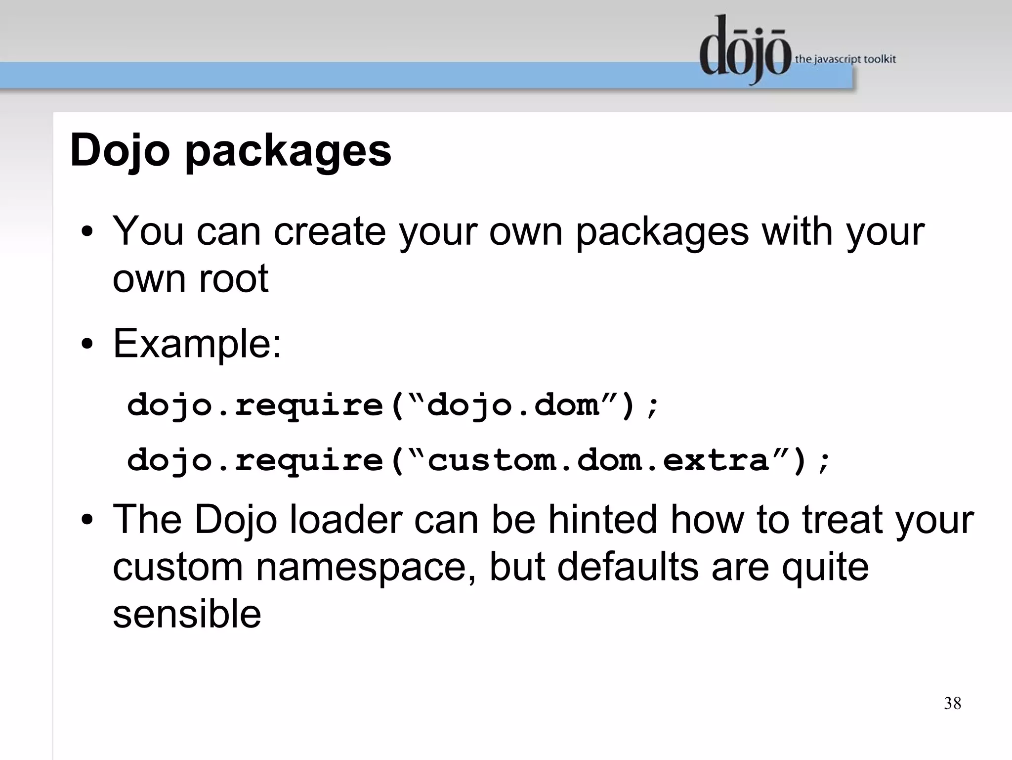 Dojo packages
●   You can create your own packages with your
    own root
●   Example:
    dojo.require(“dojo.dom”);
    dojo.require(“custom.dom.extra”);
●   The Dojo loader can be hinted how to treat your
    custom namespace, but defaults are quite
    sensible
                                                 38
 