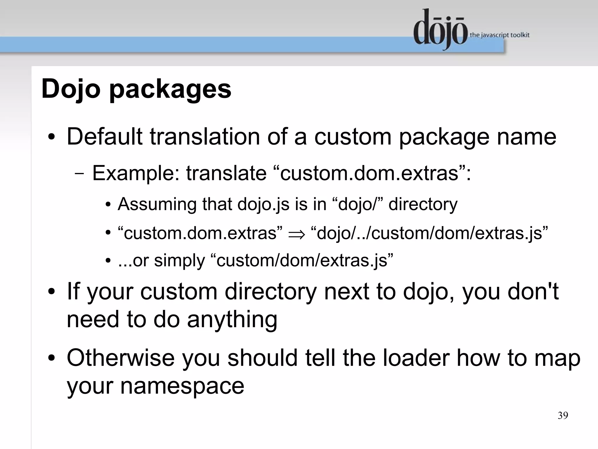 Dojo packages
●   Default translation of a custom package name
    –   Example: translate “custom.dom.extras”:
         ●   Assuming that dojo.js is in “dojo/” directory
         ●
             “custom.dom.extras” ⇒ “dojo/../custom/dom/extras.js”
         ●   ...or simply “custom/dom/extras.js”
●   If your custom directory next to dojo, you don't
    need to do anything
●   Otherwise you should tell the loader how to map
    your namespace
                                                                    39
 