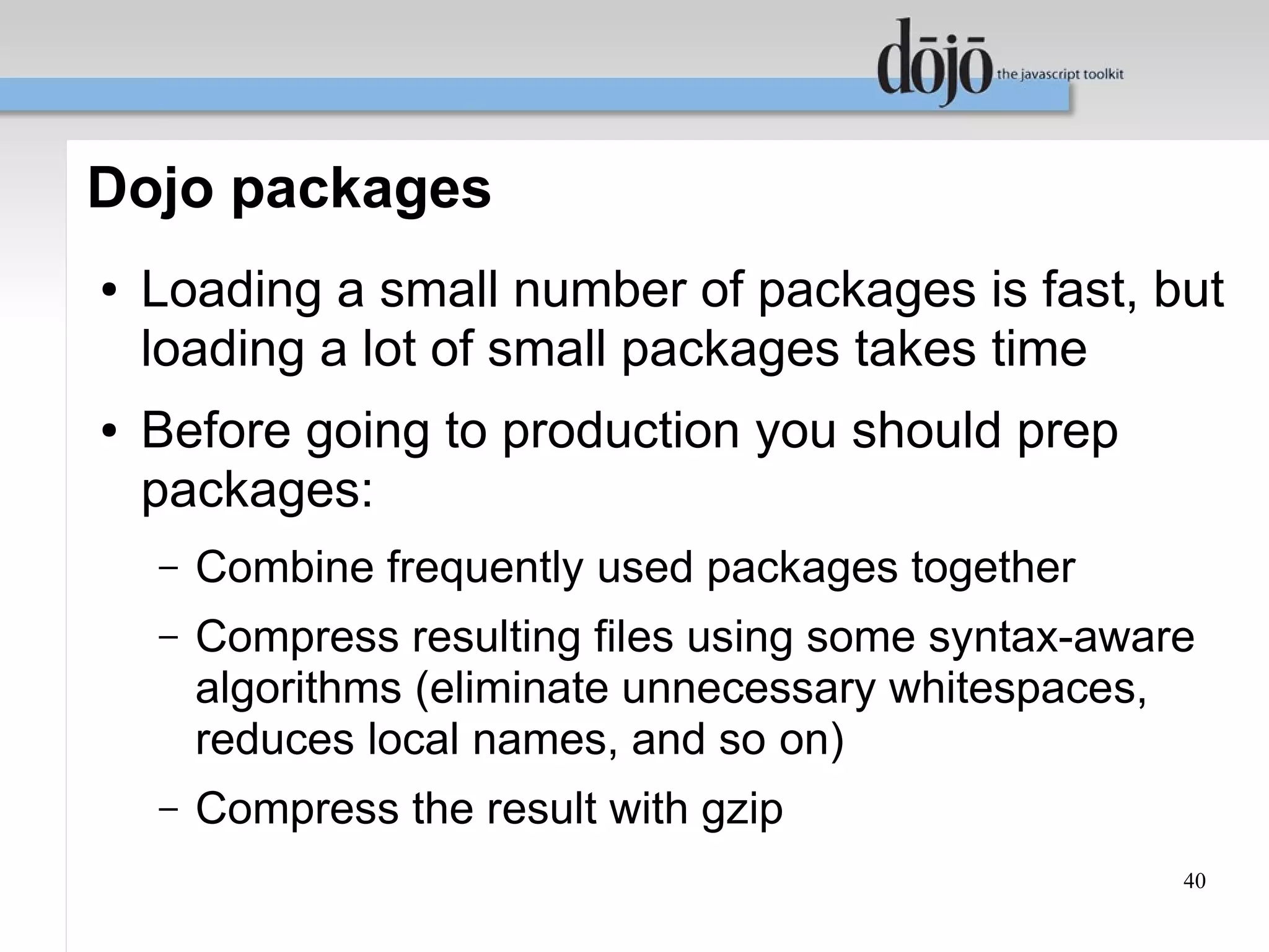 Dojo packages
●   Loading a small number of packages is fast, but
    loading a lot of small packages takes time
●   Before going to production you should prep
    packages:
    –   Combine frequently used packages together
    –   Compress resulting files using some syntax-aware
        algorithms (eliminate unnecessary whitespaces,
        reduces local names, and so on)
    –   Compress the result with gzip
                                                       40
 