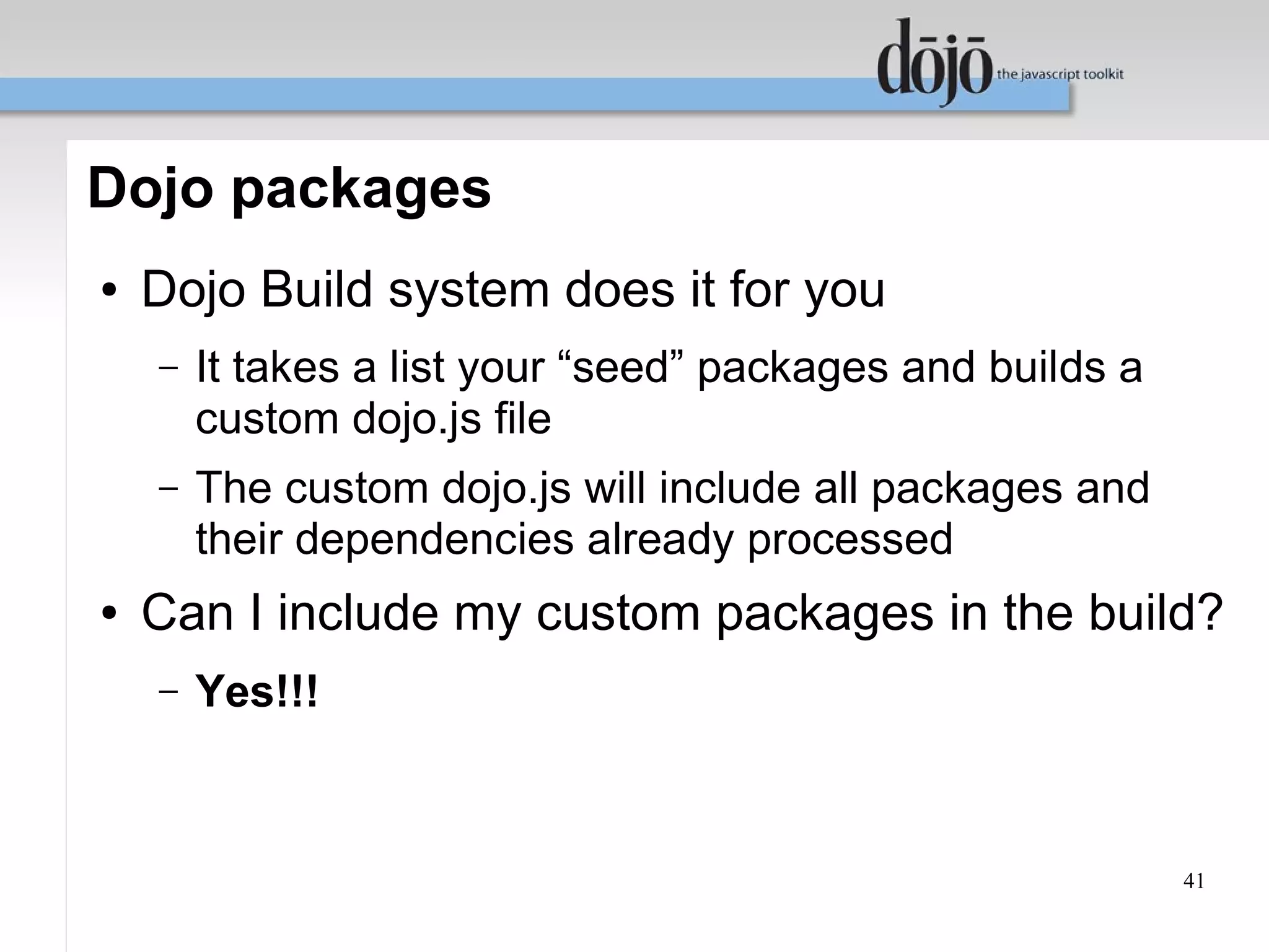 Dojo packages
●   Dojo Build system does it for you
    –   It takes a list your “seed” packages and builds a
        custom dojo.js file
    –   The custom dojo.js will include all packages and
        their dependencies already processed
●   Can I include my custom packages in the build?
    –   Yes!!!



                                                            41
 