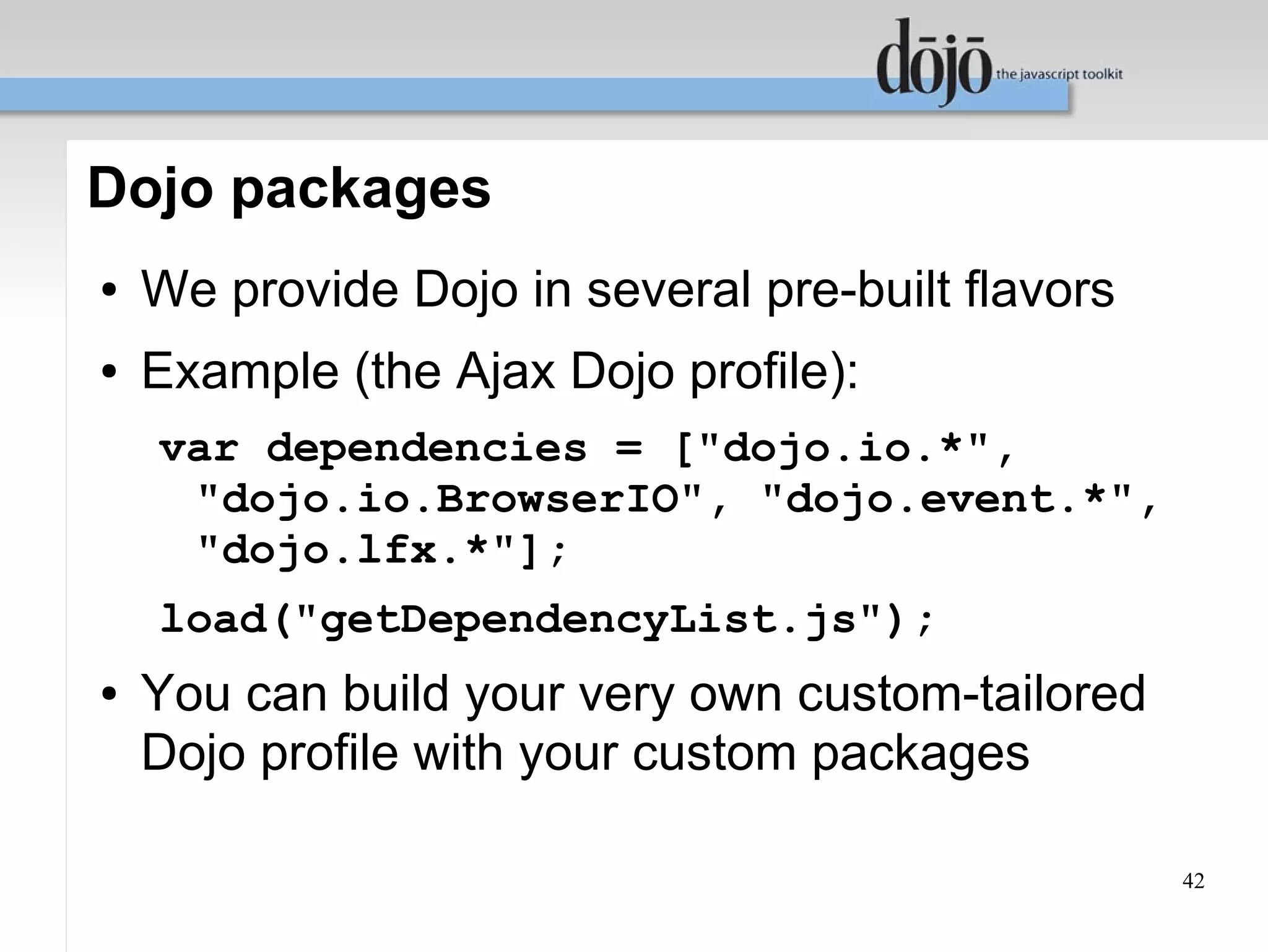 Dojo packages
●   We provide Dojo in several pre-built flavors
●   Example (the Ajax Dojo profile):
    var dependencies = ["dojo.io.*",
     "dojo.io.BrowserIO", "dojo.event.*",
     "dojo.lfx.*"];
    load("getDependencyList.js");
●   You can build your very own custom-tailored
    Dojo profile with your custom packages

                                                   42
 