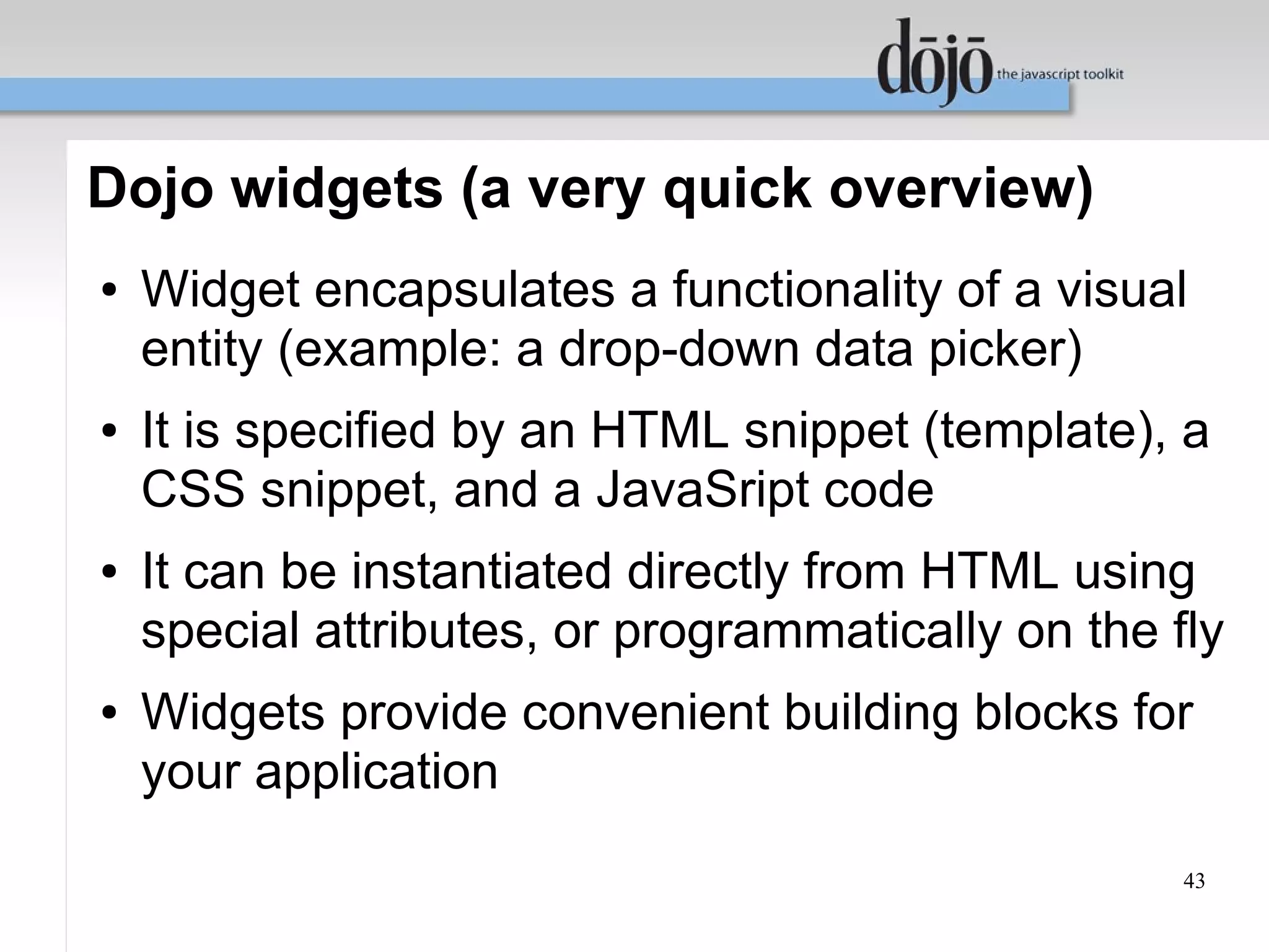 Dojo widgets (a very quick overview)
●   Widget encapsulates a functionality of a visual
    entity (example: a drop-down data picker)
●   It is specified by an HTML snippet (template), a
    CSS snippet, and a JavaSript code
●   It can be instantiated directly from HTML using
    special attributes, or programmatically on the fly
●   Widgets provide convenient building blocks for
    your application
                                                    43
 