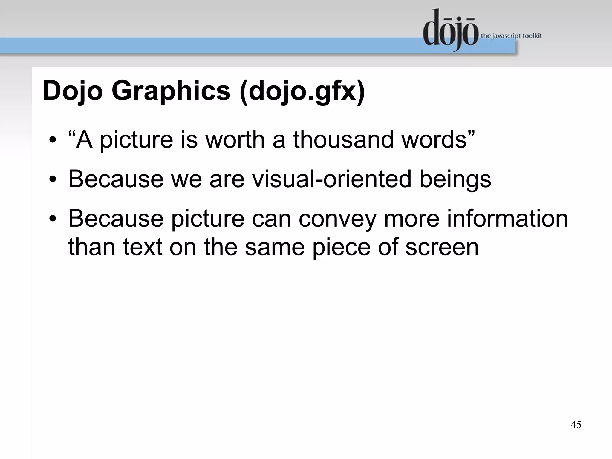 Dojo Graphics (dojo.gfx)
●   “A picture is worth a thousand words”
●   Because we are visual-oriented beings
●   Because picture can convey more information
    than text on the same piece of screen




                                                  45
 