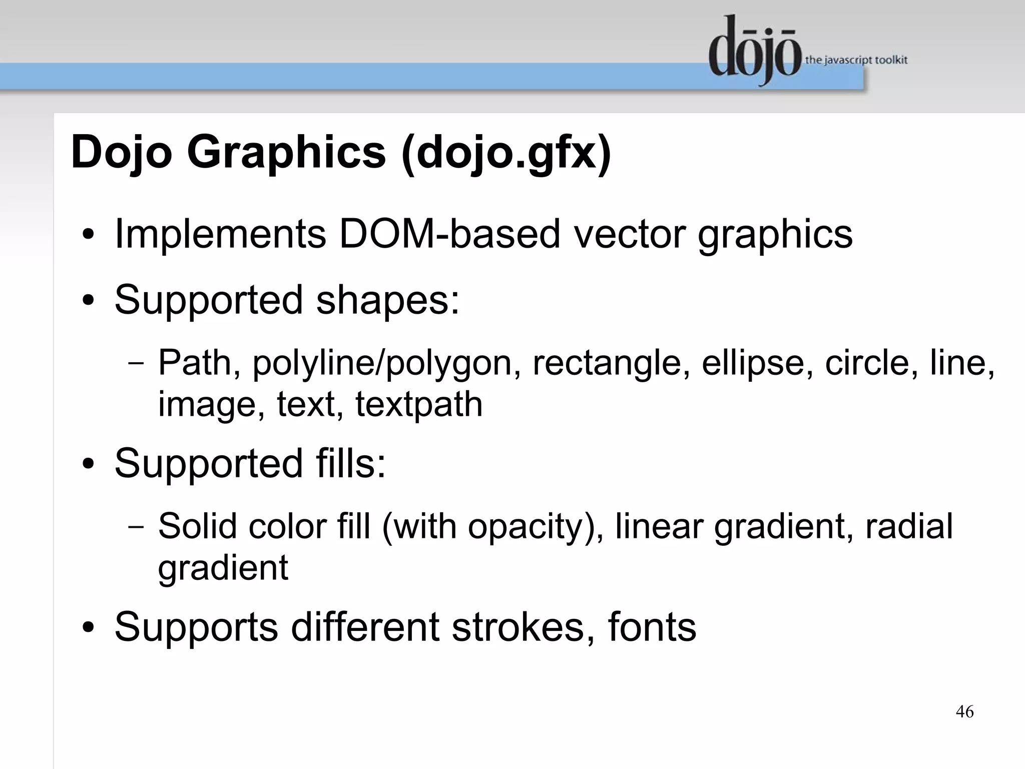 Dojo Graphics (dojo.gfx)
●   Implements DOM-based vector graphics
●   Supported shapes:
    –   Path, polyline/polygon, rectangle, ellipse, circle, line,
        image, text, textpath
●   Supported fills:
    –   Solid color fill (with opacity), linear gradient, radial
        gradient
●   Supports different strokes, fonts
                                                                   46
 