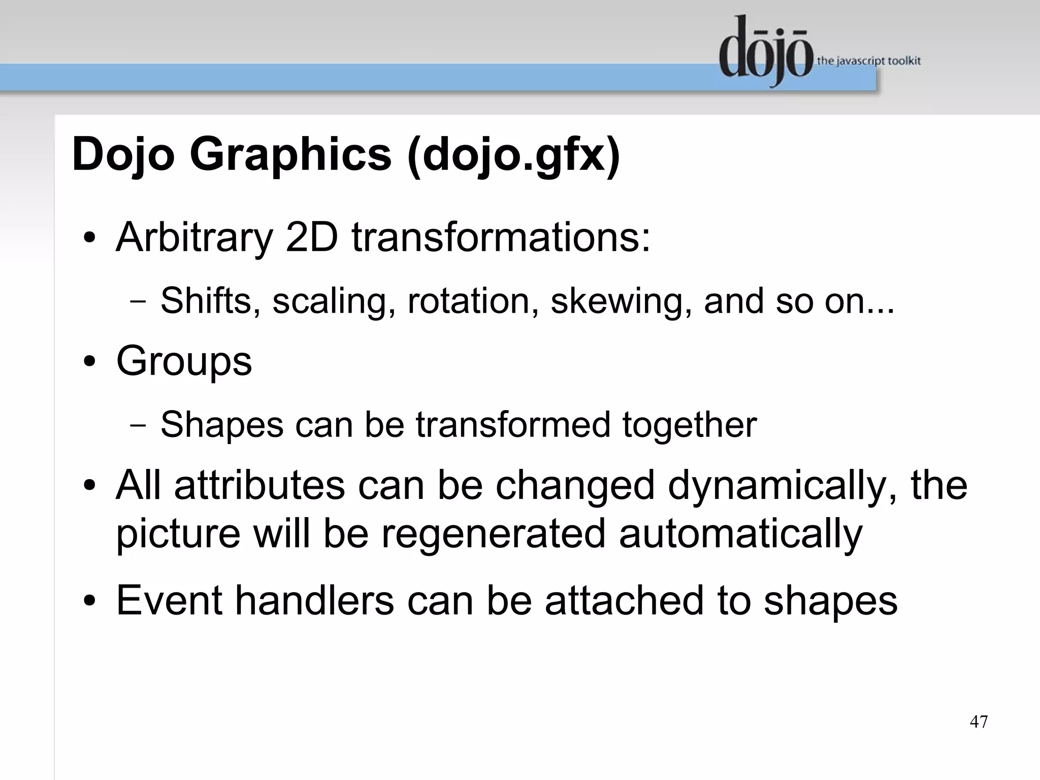Dojo Graphics (dojo.gfx)
●   Arbitrary 2D transformations:
    –   Shifts, scaling, rotation, skewing, and so on...
●   Groups
    –   Shapes can be transformed together
●   All attributes can be changed dynamically, the
    picture will be regenerated automatically
●   Event handlers can be attached to shapes

                                                           47
 