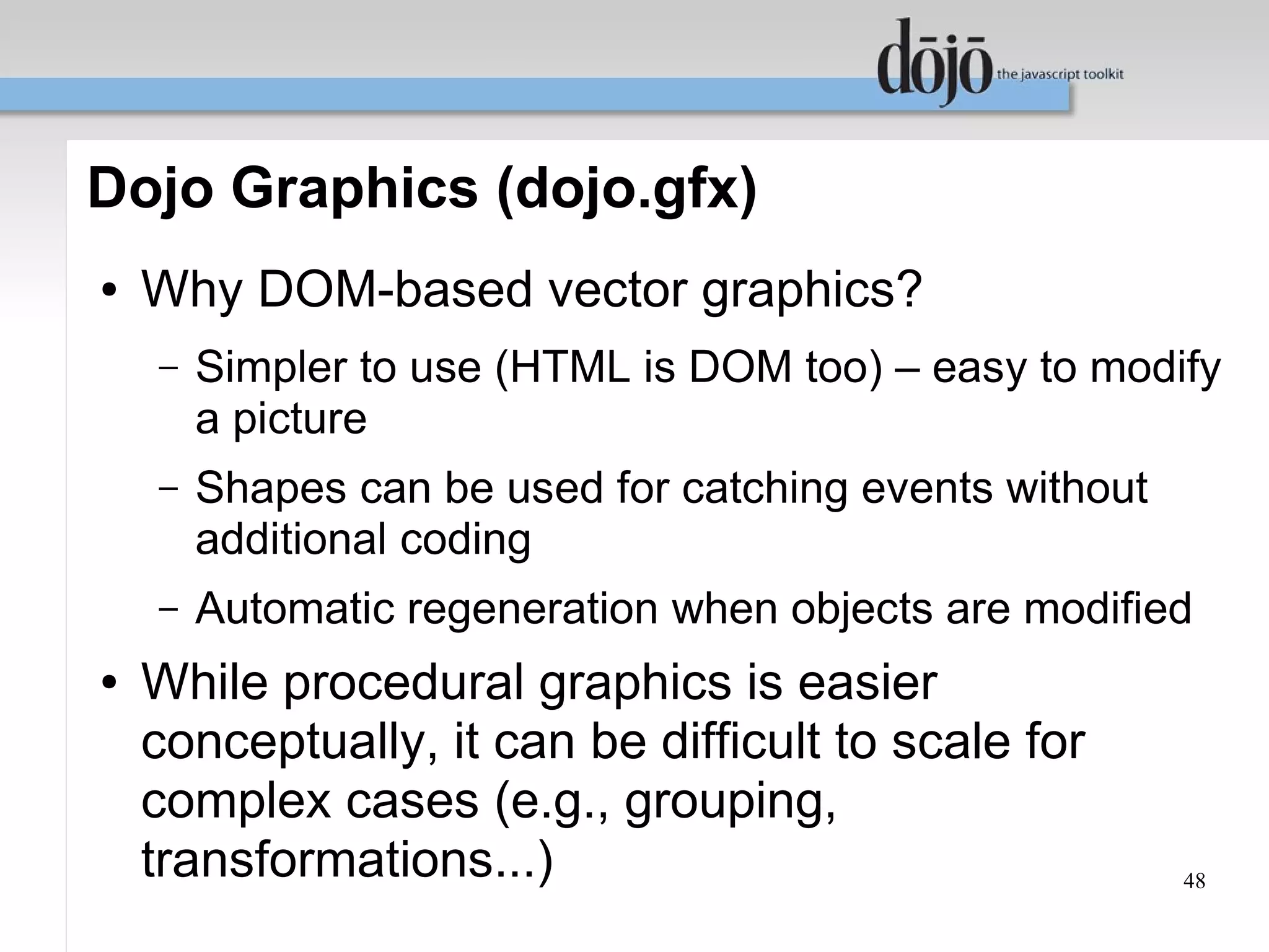 Dojo Graphics (dojo.gfx)
●   Why DOM-based vector graphics?
    –   Simpler to use (HTML is DOM too) – easy to modify
        a picture
    –   Shapes can be used for catching events without
        additional coding
    –   Automatic regeneration when objects are modified
●   While procedural graphics is easier
    conceptually, it can be difficult to scale for
    complex cases (e.g., grouping,
    transformations...)                                  48
 