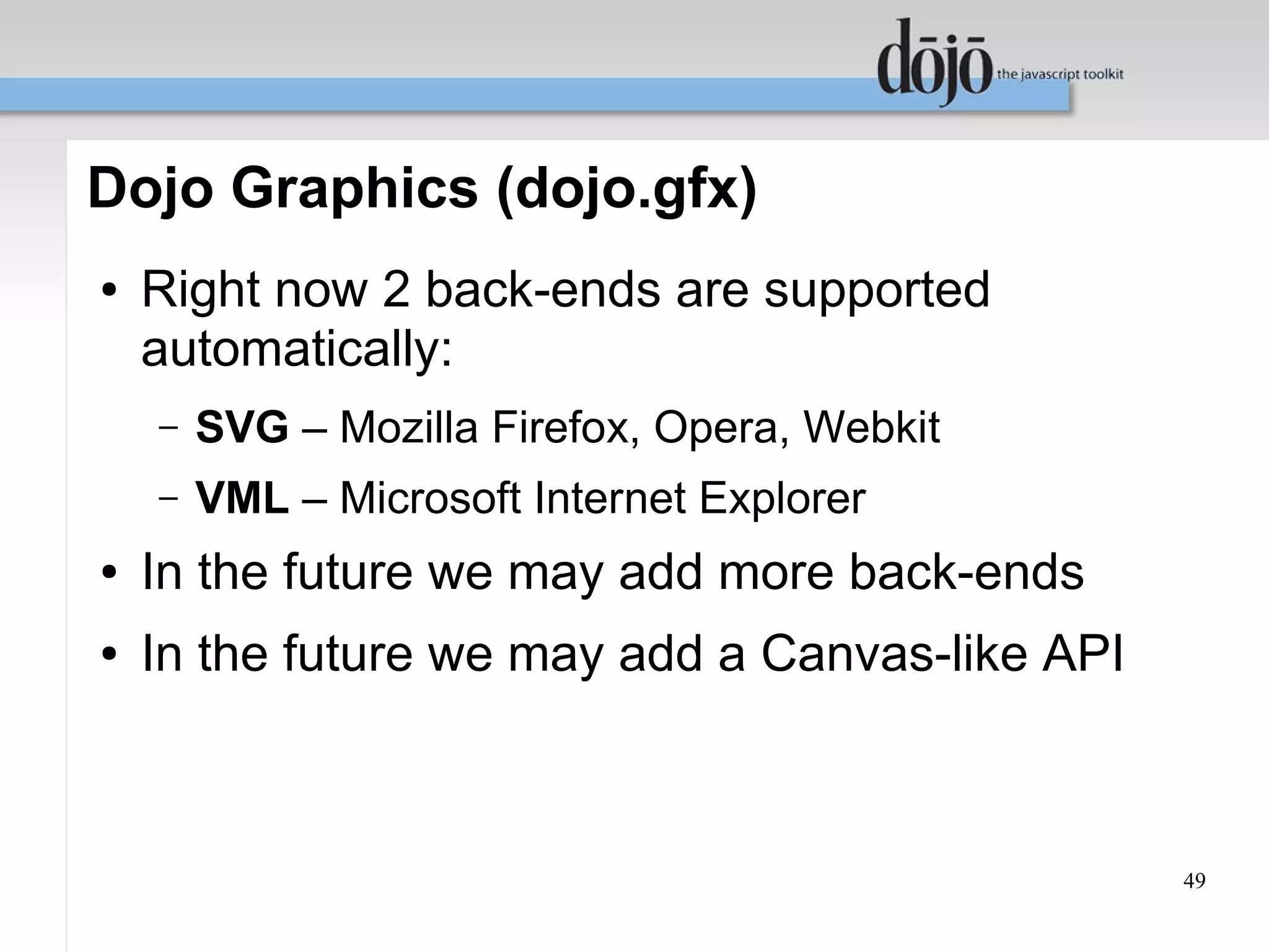 Dojo Graphics (dojo.gfx)
●   Right now 2 back-ends are supported
    automatically:
    –   SVG – Mozilla Firefox, Opera, Webkit
    –   VML – Microsoft Internet Explorer
●   In the future we may add more back-ends
●   In the future we may add a Canvas-like API



                                                 49
 