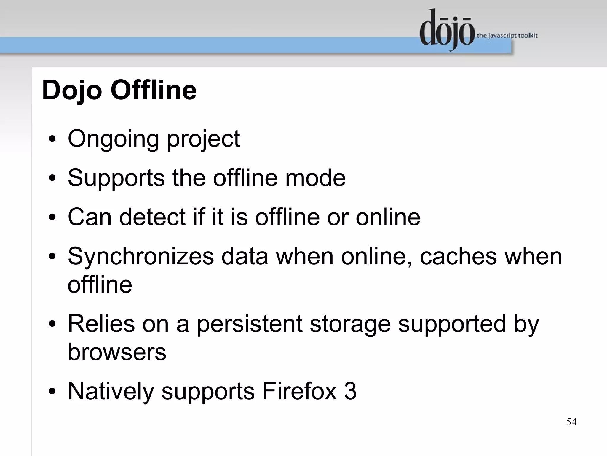 Dojo Offline
●   Ongoing project
●   Supports the offline mode
●   Can detect if it is offline or online
●   Synchronizes data when online, caches when
    offline
●   Relies on a persistent storage supported by
    browsers
●   Natively supports Firefox 3
                                                  54
 