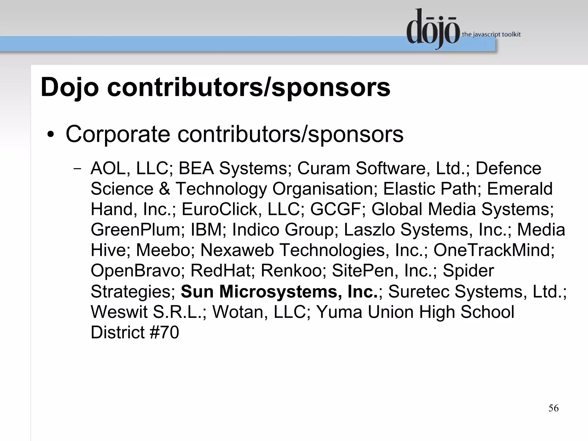 Dojo contributors/sponsors
●   Corporate contributors/sponsors
    –   AOL, LLC; BEA Systems; Curam Software, Ltd.; Defence
        Science & Technology Organisation; Elastic Path; Emerald
        Hand, Inc.; EuroClick, LLC; GCGF; Global Media Systems;
        GreenPlum; IBM; Indico Group; Laszlo Systems, Inc.; Media
        Hive; Meebo; Nexaweb Technologies, Inc.; OneTrackMind;
        OpenBravo; RedHat; Renkoo; SitePen, Inc.; Spider
        Strategies; Sun Microsystems, Inc.; Suretec Systems, Ltd.;
        Weswit S.R.L.; Wotan, LLC; Yuma Union High School
        District #70



                                                               56
 
