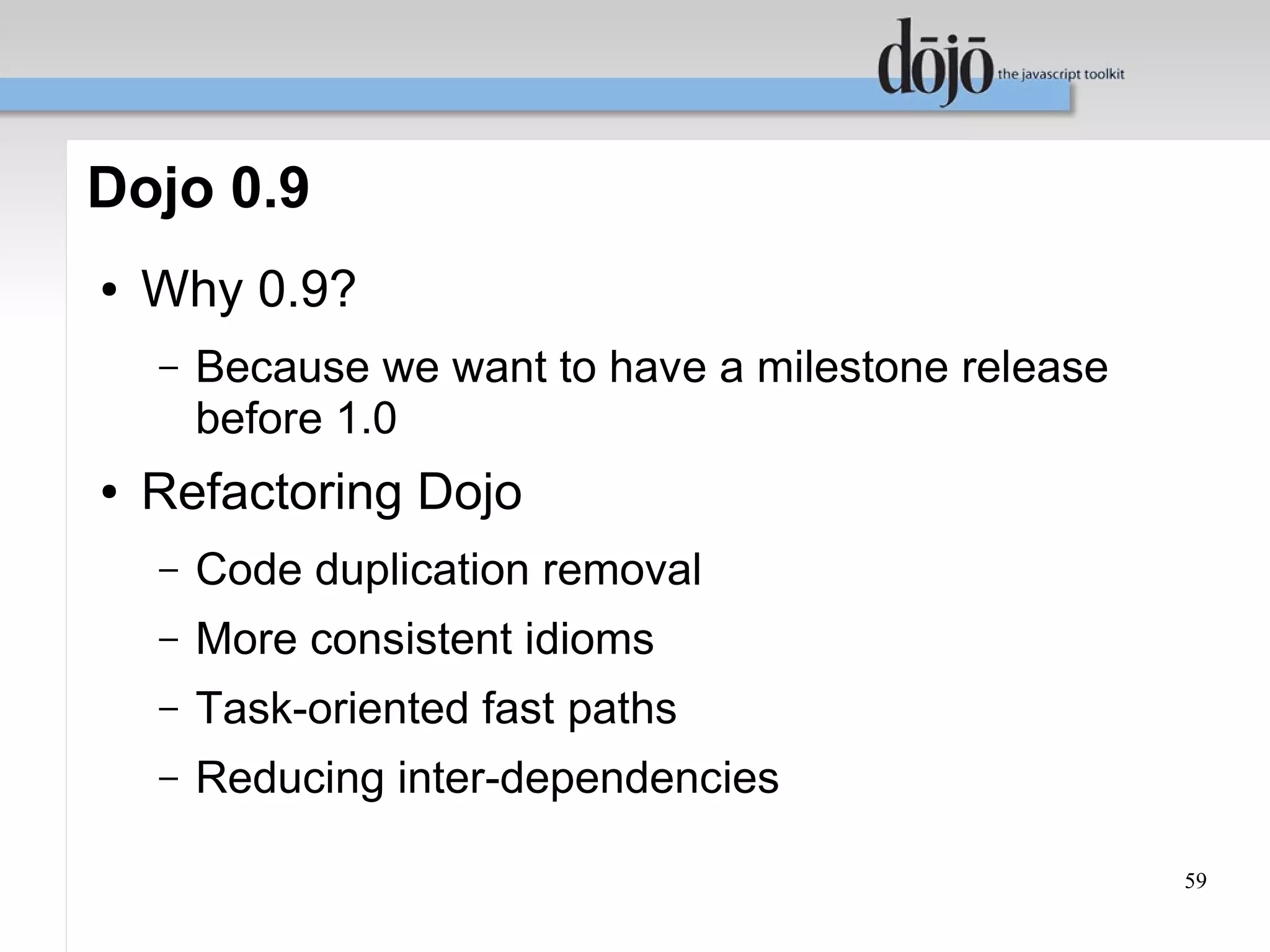 Dojo 0.9
●   Why 0.9?
    –   Because we want to have a milestone release
        before 1.0
●   Refactoring Dojo
    –   Code duplication removal
    –   More consistent idioms
    –   Task-oriented fast paths
    –   Reducing inter-dependencies

                                                      59
 