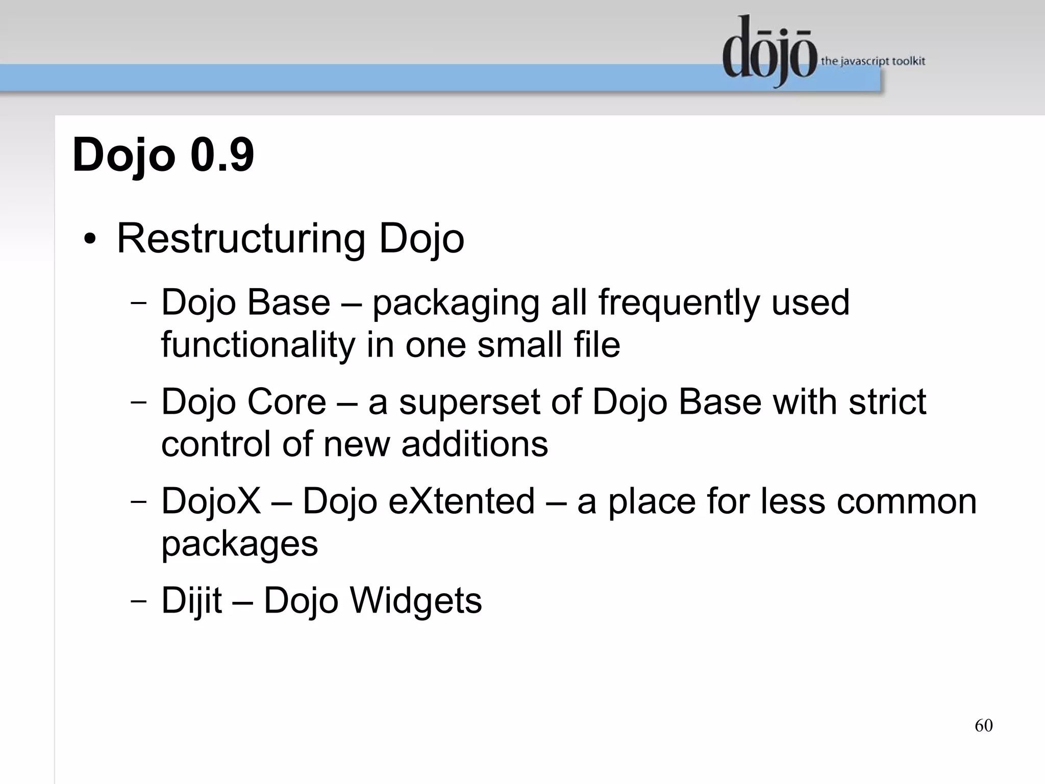 Dojo 0.9
●   Restructuring Dojo
    –   Dojo Base – packaging all frequently used
        functionality in one small file
    –   Dojo Core – a superset of Dojo Base with strict
        control of new additions
    –   DojoX – Dojo eXtented – a place for less common
        packages
    –   Dijit – Dojo Widgets


                                                          60
 