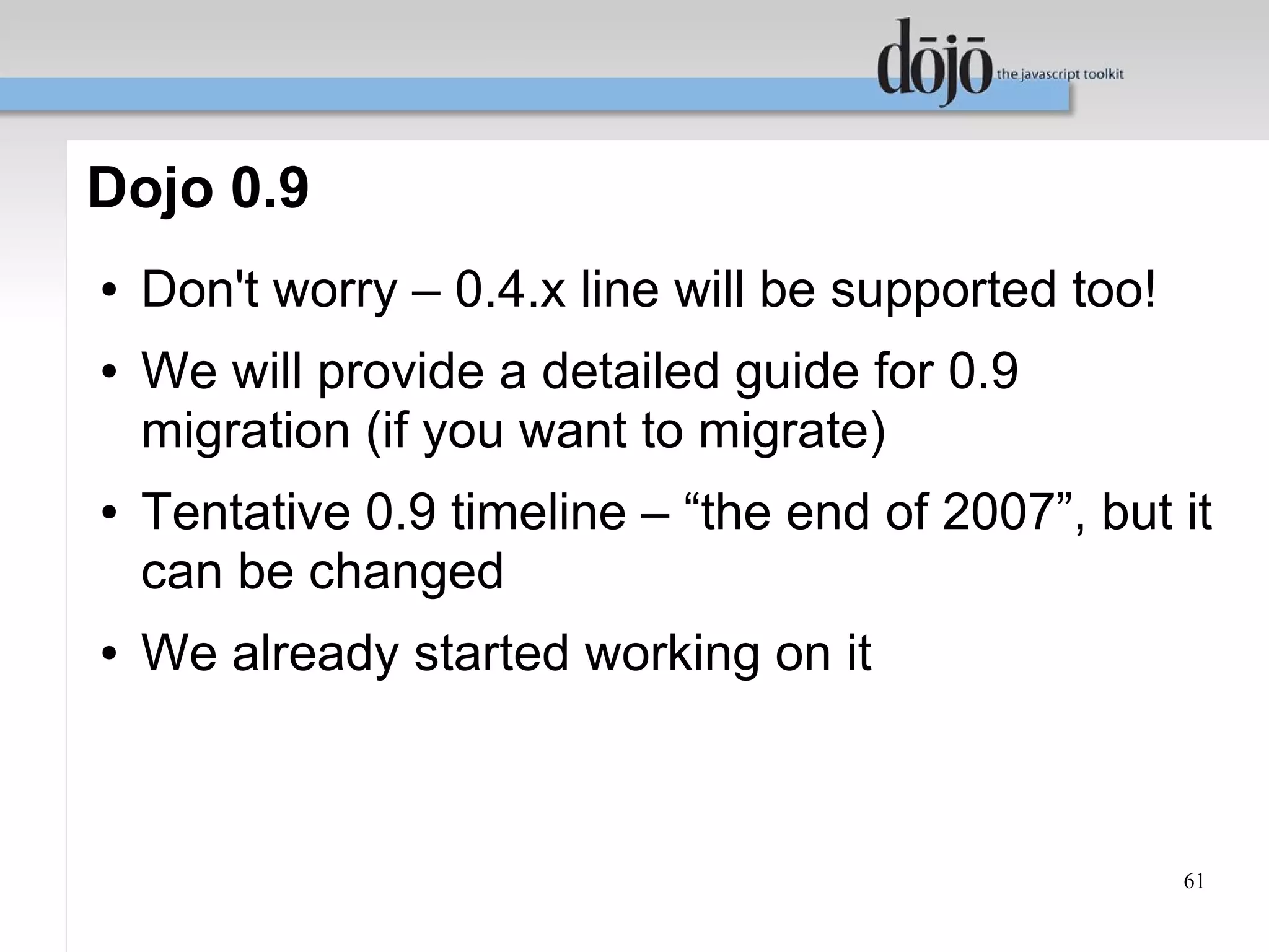 Dojo 0.9
●   Don't worry – 0.4.x line will be supported too!
●   We will provide a detailed guide for 0.9
    migration (if you want to migrate)
●   Tentative 0.9 timeline – “the end of 2007”, but it
    can be changed
●   We already started working on it



                                                      61
 