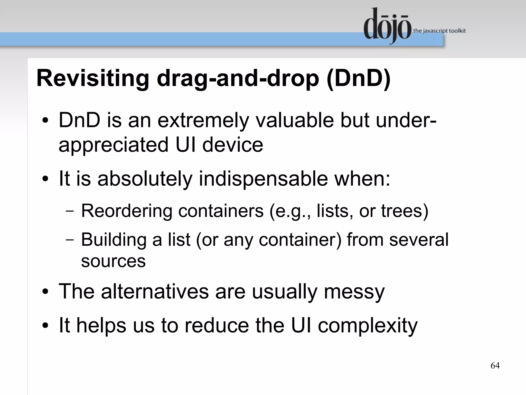 Revisiting drag-and-drop (DnD)
●   DnD is an extremely valuable but under-
    appreciated UI device
●   It is absolutely indispensable when:
    –   Reordering containers (e.g., lists, or trees)
    –   Building a list (or any container) from several
        sources
●   The alternatives are usually messy
●   It helps us to reduce the UI complexity
                                                          64
 