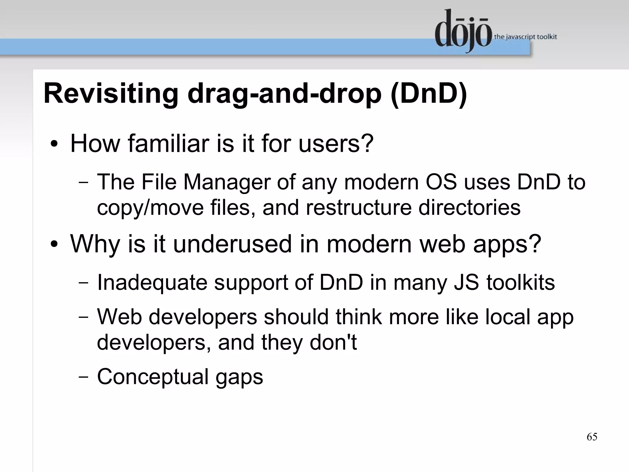 Revisiting drag-and-drop (DnD)
●   How familiar is it for users?
    –   The File Manager of any modern OS uses DnD to
        copy/move files, and restructure directories
●   Why is it underused in modern web apps?
    –   Inadequate support of DnD in many JS toolkits
    –   Web developers should think more like local app
        developers, and they don't
    –   Conceptual gaps

                                                          65
 