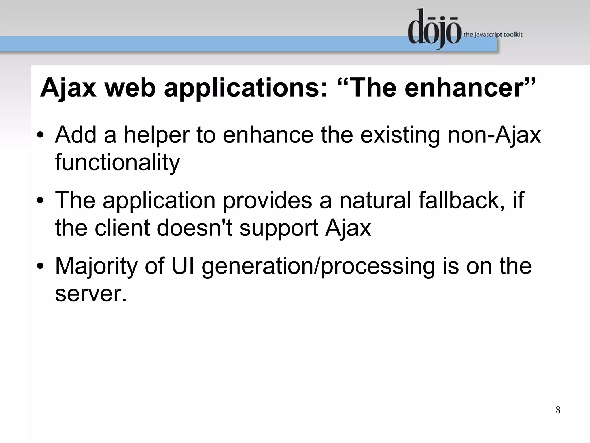 Ajax web applications: “The enhancer”
●   Add a helper to enhance the existing non-Ajax
    functionality
●   The application provides a natural fallback, if
    the client doesn't support Ajax
●   Majority of UI generation/processing is on the
    server.



                                                      8
 