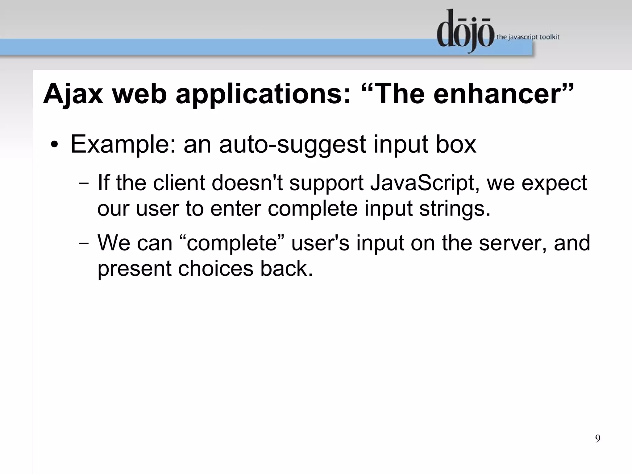 Ajax web applications: “The enhancer”
●   Example: an auto-suggest input box
    –   If the client doesn't support JavaScript, we expect
        our user to enter complete input strings.
    –   We can “complete” user's input on the server, and
        present choices back.




                                                              9
 