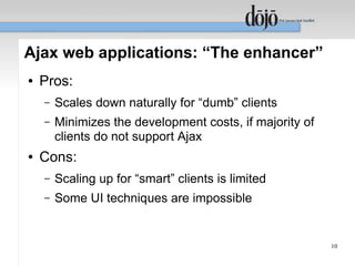 Ajax web applications: “The enhancer”
●   Pros:
    –   Scales down naturally for “dumb” clients
    –   Minimizes the development costs, if majority of
        clients do not support Ajax
●   Cons:
    –   Scaling up for “smart” clients is limited
    –   Some UI techniques are impossible


                                                          10
 
