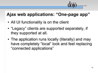 Ajax web applications: “One-page app”
●   All UI functionality is on the client
●   “Legacy” clients are supported separately, if
    they supported at all.
●   The application runs locally (literally) and may
    have completely “local” look and feel replacing
    “connected applications”



                                                    16
 