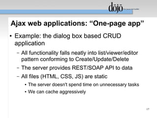 Ajax web applications: “One-page app”
●   Example: the dialog box based CRUD
    application
    –   All functionality falls neatly into list/viewer/editor
        pattern conforming to Create/Update/Delete
    –   The server provides REST/SOAP API to data
    –   All files (HTML, CSS, JS) are static
         ●   The server doesn't spend time on unnecessary tasks
         ●   We can cache aggressively


                                                                  17
 