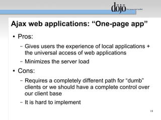 Ajax web applications: “One-page app”
●   Pros:
    –   Gives users the experience of local applications +
        the universal access of web applications
    –   Minimizes the server load
●   Cons:
    –   Requires a completely different path for “dumb”
        clients or we should have a complete control over
        our client base
    –   It is hard to implement
                                                             18
 