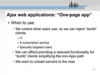 Ajax web applications: “One-page app”
●   When to use:
    –   We control what users use, so we can reject “dumb”
        clients:
         ●   IT
         ●   A subscription service
         ●   Specially targeted users
    –   We can afford providing a reduced functionality for
        “dumb” clients simplifying the non-Ajax path
    –   We want to unload servers to the max

                                                          19
 